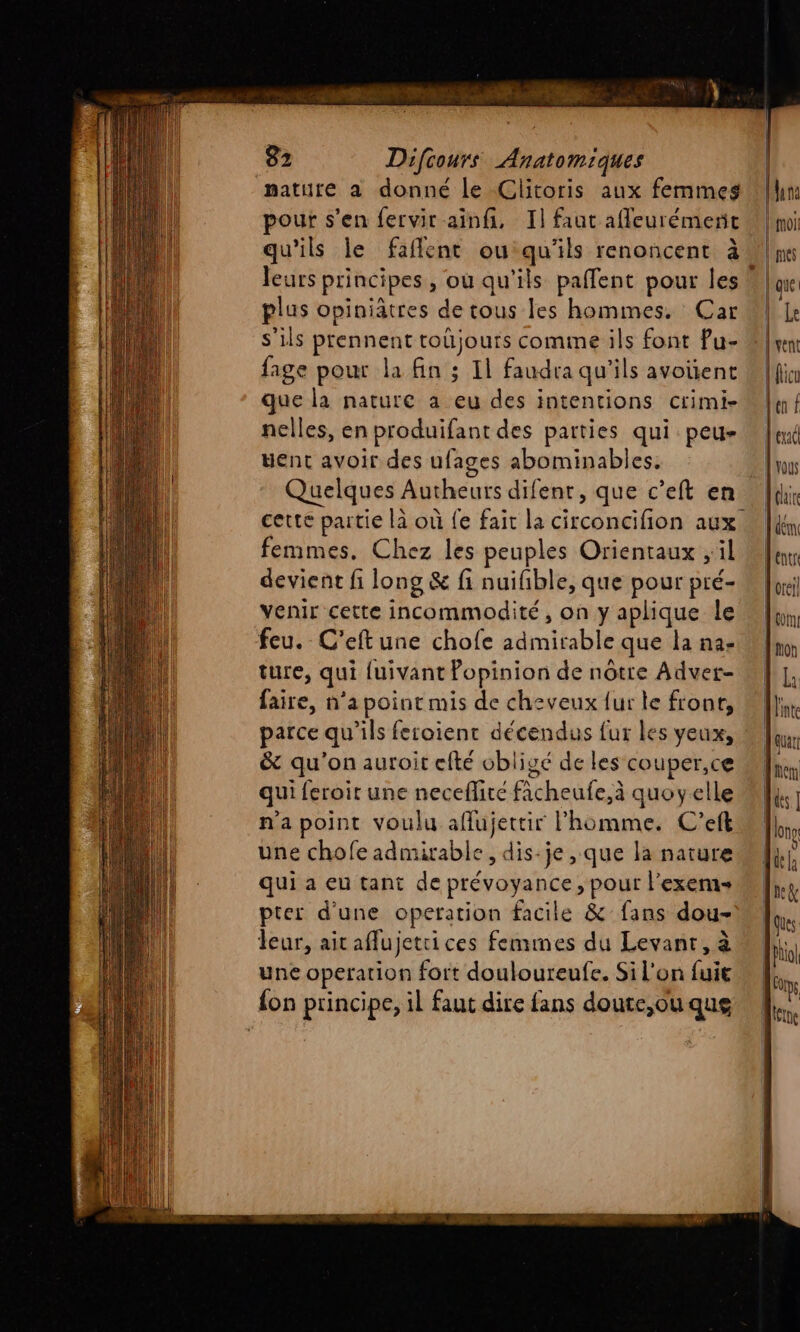 mature a donné le Clitoris aux femmes pour s’en fervir ainfi, 1] faut afleurémenc qu'ils le faflent ou qu'ils renoncent à plus opiniätres de tous les hommes. Car s'ils prennent toùjours comme ils font Pu- fage pour la fin ; Il faudra qu'ils avoïent que la nature a eu des intentions crimi- nelles, en produifant des parties qui peu- went avoir des ufages abominables. Quelques Autheurs difent, que c’eft en cette partie là où fe fait la circoncifion aux. femmes. Chez les peuples Orientaux , il devient fi long &amp; fi nuifble, que pour pré- venir cette incommodité, on y aplique le feu. C’eft une chofe admirable que la na- ture, qui luivant Popinion de nôtre Advet- faire, n’a point mis de cheveux {ur le front, parce qu'ils feroient décendus fur les yeux, &amp; qu'on auroit efté obligé de les couper,ce qui feroit une neceflire ficheufe,à quoyelle n'a point voulu aflujettir l'homme. C'eft une chofe admirable, dis-je , que la nature qui a eu tant de prévoyance, pour l’exems pter d'une operation facile &amp; fans dou- leur, aitaflujettices femmes du Levant, à une operation fort douloureufe. Si l'on fui {on principe, il faut dire fans doute,ou que Lune \ roi [mes fique É | vent | flicu en / tx À vous LL dem entr