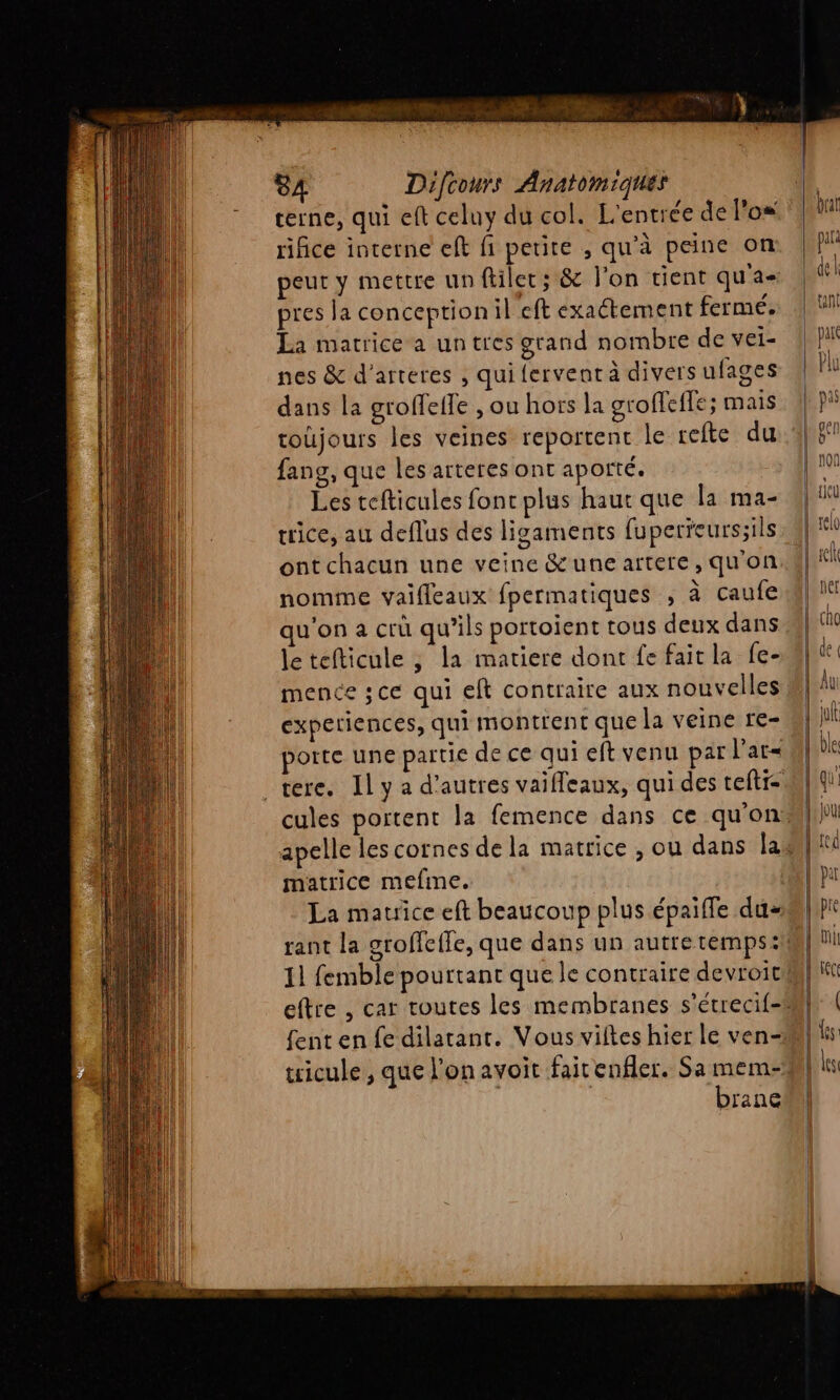 terne, qui eft celuy du col. L'entrée de l'os rifice interne eft fi petite , qu’à peine on peut y mettre un filet; &amp; l'on tient qu'a- pres la conception:il eft exaétement fermé. La matrice a un tres grand nombre de vei- ||! nes &amp; d'arteres , quifervenrà diversufages || dans la groffeffe , ou hors la groffeffe; mais toüjours les veines reportent le refte du 4} 5°? fang, que les arteres ont aporté. Les tefticules font plus haut que la ma- ice, au deflus des ligaments fuperreurs;ils : #|* ont chacun une veine &amp;une artere, qu’on. dl! nomme vaifleaux fpermatiques , à caufe ul qu'on a crü qu’ils portoient tous deux dans | letefticule , la matiere dont fe fait la fe-#| mence ;ce qui eft contraire aux nouvelles | lu experiences, qui montrent que la veine re- hi porte une partie de ce qui eft venu par l'at« | be _tere. Ily a d’autres vaifleaux, qui des teftr= M} \ cules portent la femence dans ce qu'on apelle les cornes de la matrice , ou dans lat matrice mefine. QT pu La mauice eft beaucoup plus épaiffe dus | pe rant la groffeffe, que dans un autre temps :M| ni 11 femble pourtant que le contraire devroicil} eftre , car toutes les membranes s’étrecif-n}r | {ent en fe dilatant. Vous viftes hier le ven-Ml ls wicule , que l'on avoit fairenfler. Samem-#l| in | brane