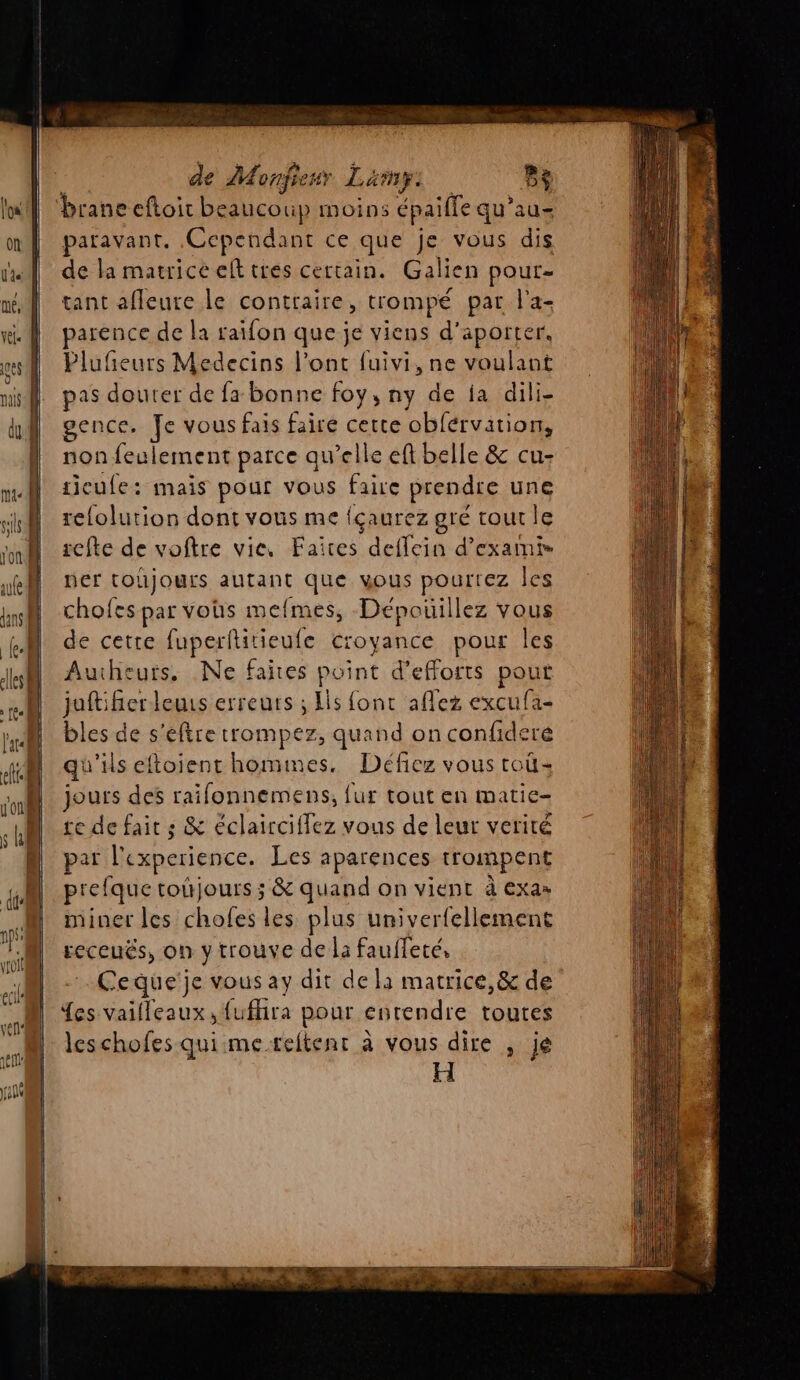 ‘braneeftoir beaucoup moins épaille qu’au- paravant. Cependant ce que je vous dis | de la matriceelt tres certain. Galien pour- né tant afleure le contraire, trompé par l'a- wi. | parence de la raifon que je viens d'aporter. ms Plufñeurs Medecins l'ont fuivi, ne voulant pas douter de fa bonne foy, ny de ja dili- gence. Je vous fais faire cette ‘obférvition, non feulement parce qu’elle eft belle &amp; cu- nr Î tieufe: maïs pour vous faire prendre une sk relolution dont vous me fçaurez gré tout le st } refte de voftre vie. Faites deffein d’exaini- AR ner tohjours autant que wous pourrez les hi chofes par vohs mefmes, Dépouillez vous | À de cette fuperflitieufe croyance pour les JM Aucheurs, Ne faites point d'efforts pout 1 juftifierleuis erreurs ; Is font aflez excufa- A bles de s’eftre trompez, quand on confideré 4 qu'ils eftoientr hommes. Défiez vous toù: il jours des raifonnemens, {ur tout en matic- UM £e de fait ; &amp; éclairciflez vous de leur vérité Ê | par l'experience. Les aparences trompent prefque totjours ; &amp; quand on vient à Exas | miner les chofes les plus univerfellement 23 receuës, on y trouve de IE faufleté, | Ceque'je vous ay dit de là matrice,&amp; de {es vaifleaux, fufhira pour entendre toutes leschofes qui me reitenr à vous dire , je H