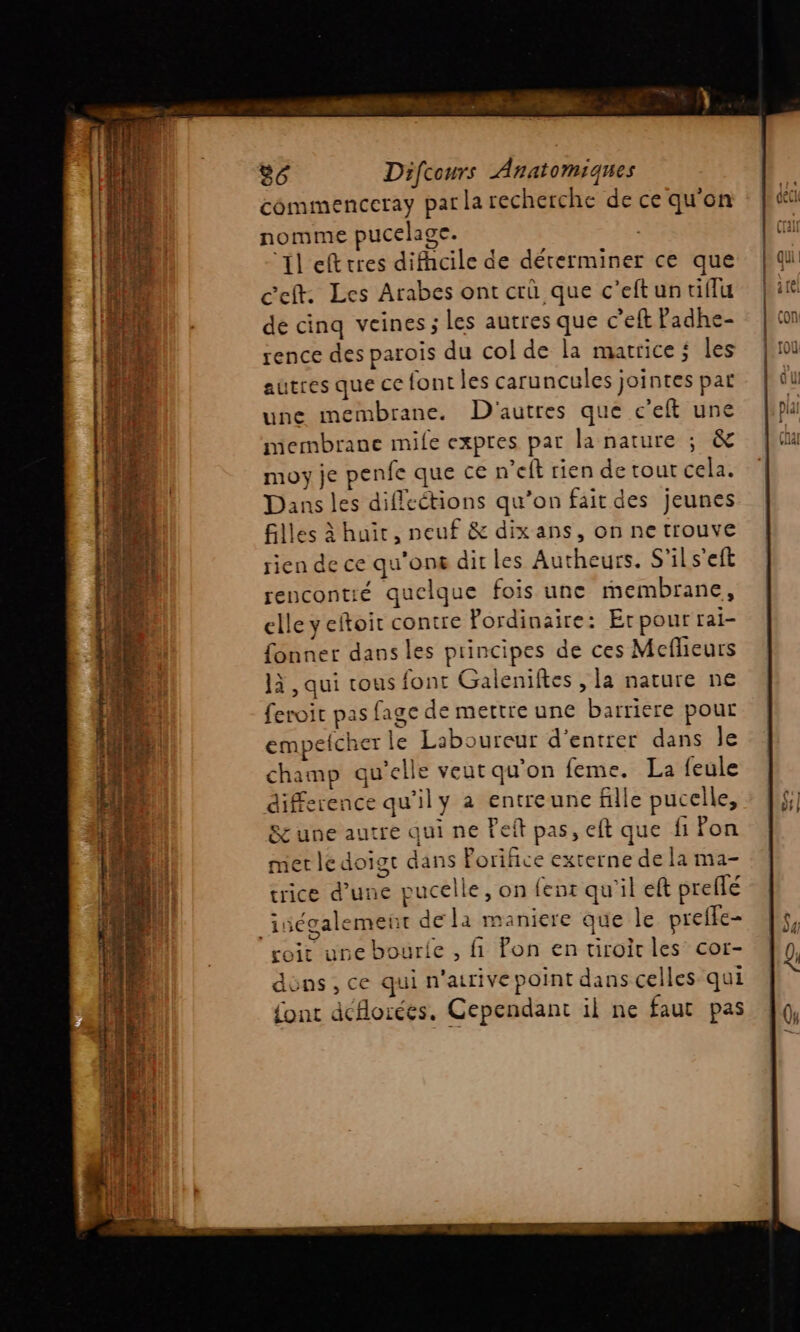 LS. à 86 Difcours Anatomiques commenceray par la recherche de ce qu'on nomme pucelage. ‘Il eftrres difhcile de déterminer ce que ceft. Les Arabes ont crû que c’eft un tiflu dé cinq veines ; les autres que c’eft Padhe- rence des parois du col de la matrice ; les autres que ce font les caruncules jointes pat une membrane. D'autres que c’eft une membrane mile expres par la nature ; &amp; moy je penfe que ce n’eft rien de tout cela. Dans les diflcétions qu’on fait des jeunes filles à huir, neuf &amp; dix ans, on ne trouve rien de ce qu'on dit les Autheurs. S'ils'eft rencontié quelque fois une membrane, elle y eftoit contre Fordinaire: Erpour rai- fonner dans les principes de ces Mcflieurs là, qui tous font Galeniftes , la nature ne feroit pas fage de mettre une barriere pour empefcher le Laboureur d'entrer dans le champ qu’elle veut qu'on feme. La feule difference qu'il y à entreune fille pucelle, S&amp; une autre qui ne Feit pas, eft que fi on mer le doigt dans Forifice externe de la ma- trice d’une pucelle, on fent qu'il eft preflé _iségalement dela maniere que le preffe- coir une bourie , fi fon en tiroir les’ cor- dons, ce qui n'arive point dans celles qui {ont dcflorées, Cependant il ne faut pas Vial Ce