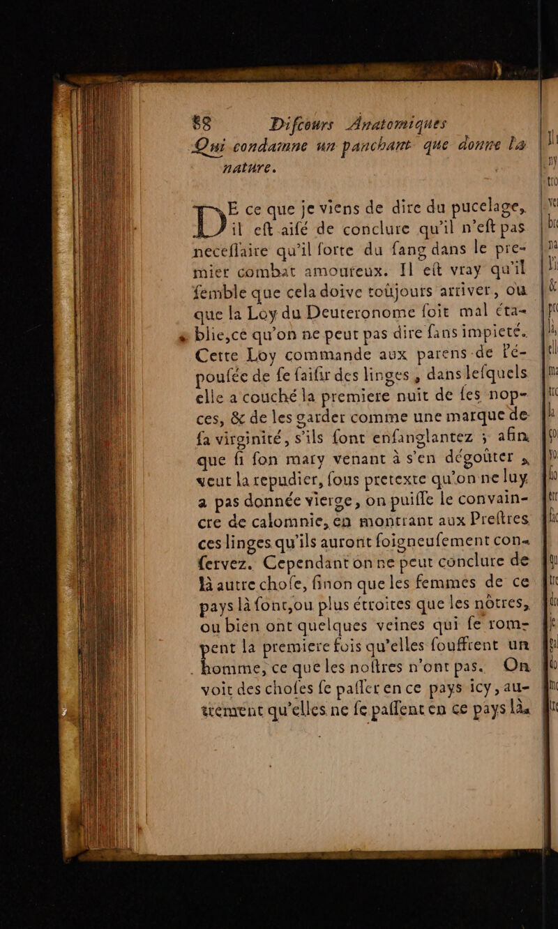Qui condamne un panchant que donne la nature. E ce que je viens de dire du pucelage, D il eft aifé de conclure qu'il n’eft pas neceflaire qu'il forte du fang dans le pre- mier combat amoureux. Il eit vray qu'il femble que cela doive toùjouts arriver, OU que la Loy du Deuteronome foit mal éta- blie,cé qu'on ne peur pas dire fans impiete. Cette Loy commande aux parens de Pé- oufée de fe faifir des linges , dans lefquels elle a couché la premiere nuit de fes nop- ces, &amp; de les garder comme une marque de fa virginité, s'ils font enfanglantez ; an que fi fon mary venant à s’en dégoûter veut la repudier, fous pretexte qu'on ne luy a pas donnée vierge, on puifle le convain- cre de calomnie, en montrant aux Preftres ces linges qu’ils auronit foigneufement con fervez. Cependant on ne peut conclure de Hà autre chofe, finon que les femmes de ce pays là font,ou plus étroites que les nôtres, ou bien ont quelques veines qui fe rom- pent la premiere fois qu’elles fouffrent un . homme, ce que les noftres n’ont pas. On voit des chofes fe paflerence pays icy,au- | trément qu’elles ne fe paffent en ce pays ls