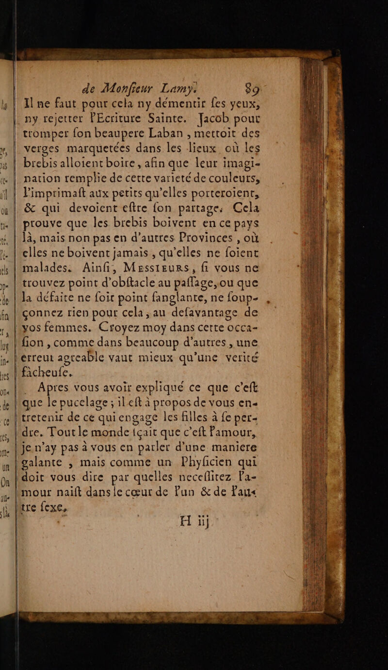 | Il ne faut pour cela ny démentir fes yeux, ny rejetter PEcriture Sainte. Jacob pour verges marquetées dans les lieux où les arr alloientboire, afin que leur imagi- nation remplie de cette varieté de couleurs, limprimaft aux petits qu elles porteroïent, &amp; qui devoient eftre {on partages Cela Jà, mais non pas en d’autres Provinces , où elles ne boivent jamais , qu’elles ne foient malades. Ainfi, Messieurs, fi vous ne Apres vous avoir expliqué ce que c’eft D. O dre. Tout le monde {çait que c’eft famour, je.n’ay pas à vous en parler d'une maniere galante , mais comme un Phyficien qui mour nait dans le cœur de Pun &amp; de Tau< tre exe, H ii]