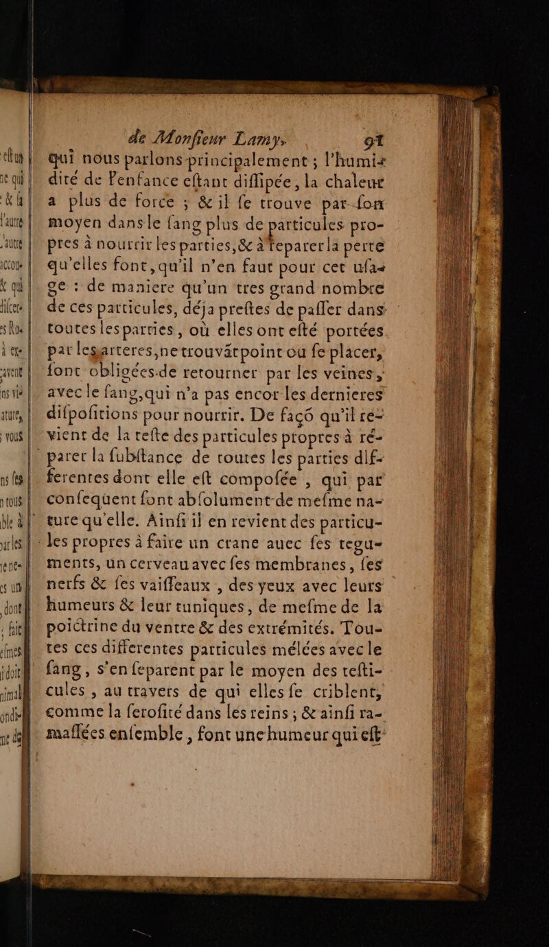 qui nous parlons principalement ; l’humix dité de Penfance eftant diffipée, la chalew a plus de force ; &amp; il fe trouve par fon moyen dans le {ang plus de particules pro- pres à nourrir lesparties,&amp; à feparer la perte qu'elles font,qu’il n’en faut pour cet ufas ge : de maniere qu'un tres grand nombre de ces particules, déja preftes de paller dans toutes lesparties, où elles ont efté portées pat legarteres,netrouvätpoint ou fe placer, font obligées.de retourner par les veines, avec le fang,qui n’a pas encor les dernieres difpofitions pour nourrir. De faço qu'il re- vient de la refte des particules propres à ré- ferentes dont elle eft compofée , qui par confequent font abfolument-de mefme na- ture qu'elle. Ainf il en revient des particu- ments, un cerveau avec fes membranes, {es nerfs &amp; fes vaiffeaux , des yeux avec leurs humeurs &amp; leur tuniques, de mefme de la poictrine du ventre &amp; des extrémités. Tou- tes ces diffcrentes particules mélces avec le fang , s’en feparent par le moyen des tefti- cules , au travers de qui elles fe criblent, comme la ferofité dans lés reins ; &amp; ainfi ra- maflées enfemble ; font une humeur qui eft