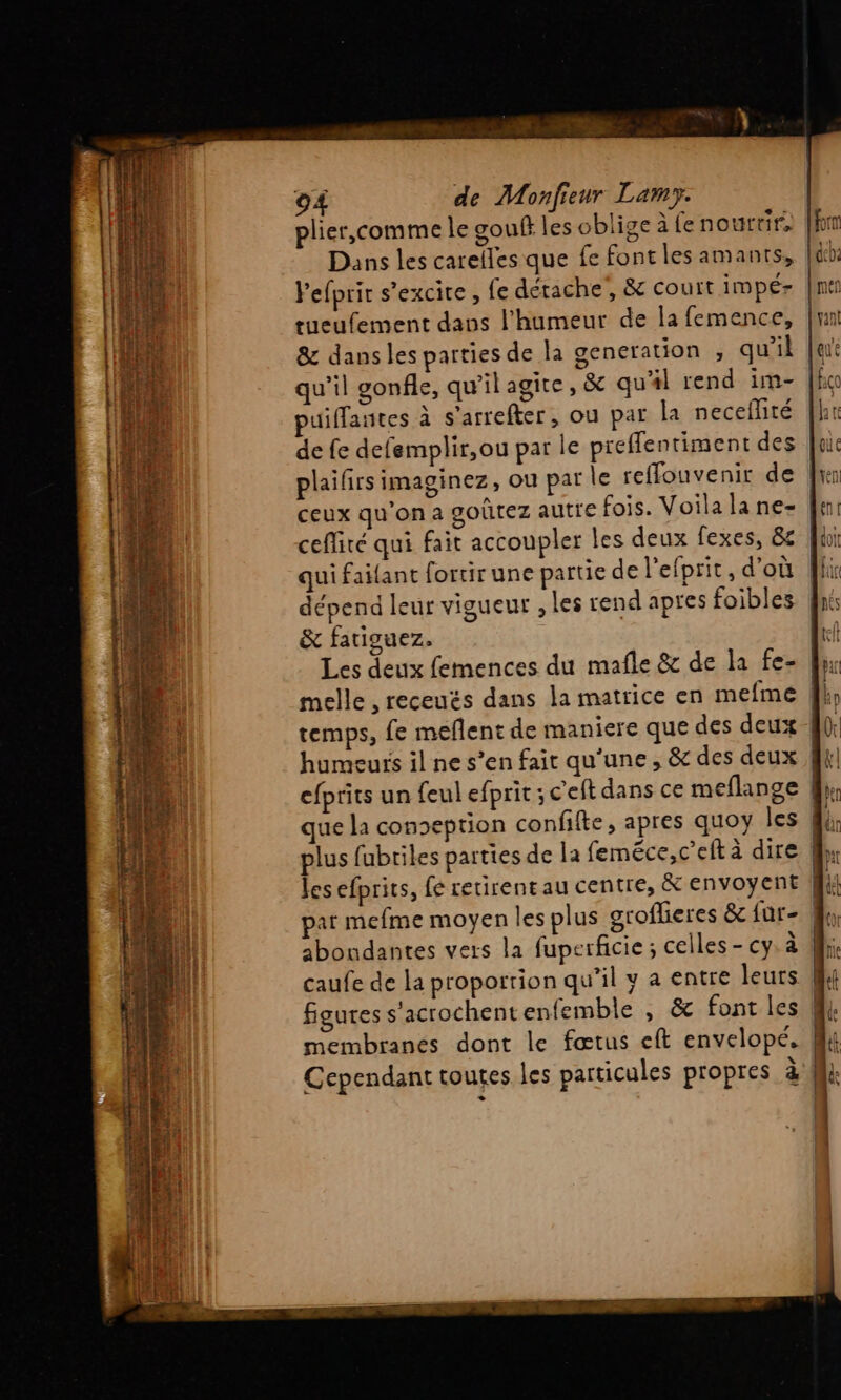 lefprir s’excire , fe détache, &amp; court impé- | tueufement daps l'humeur de la femence, 8 dans les parties de la generation , qu'il qu’il gonfle, qu’il agite , &amp; qu'#l rend im- uiffantes à s’arrefter, ou pat Îa neceflité de fe defemplir,ou par le preffentiment des plailirs imaginez, ou pat le reffouvenir de | ceux qu'on a goûtez autre fois. Voila la ne- ceflité qui fait accoupler les deux fexes, 8 qui faitant fortir une partie de l'efprit , d'où dépend leur vigueur , les rend apres foibles &amp; fatiguez. Les deux femences du mafle &amp; de la fe- melle , receués dans la matrice en mefme temps, fe meflent de maniere que des deux humeurs il ne s’en fait qu'une, &amp; des deux efprits un feul efprit ; c'eft dans ce meflange fl que la conseption confilte, apres quoy les 44; plus fubriles parties de la feméce,c’eftà dire les efprits, fé retirent au centre, &amp; envoyent par mefme moyen les plus groflieres &amp; {ür- | abondantes vers la fuperficie; celles - cy: à caufe de la proportion qu’il y a entre leurs Cependant toutes les particules propres à