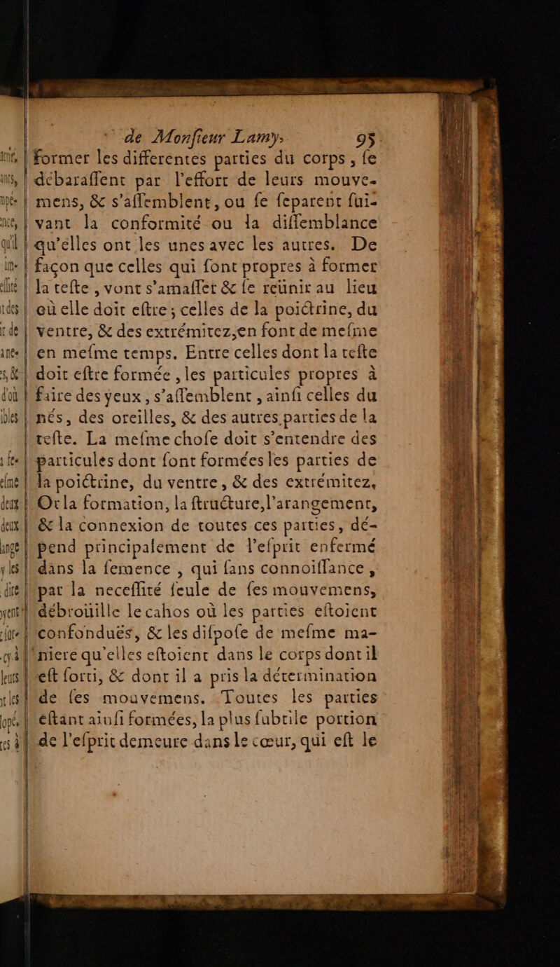 rit, | Former les differentes parties du corps , fe is, | débaraffent par l'effort de leurs mouve. : | mens, &amp; s’aflemblent, ou fe feparent fui- &amp;, | vant la conformité ou la diffemblance il | qu’élles ont les unes avec les autres. De façon que celles qui font propres à former it | Ja cefte , vont s’amafler &amp; fe reunirau lieu id | eù elle doit eftre ; celles de la poictrine, du ï de | ventre, &amp; des extrémitez,en font de mefme | en mefme temps. Entre celles dont la cefte sk | doit eftre formée , les particules propres à | | | | | | +5 CP … D- h faire des yeux , s’aflemblent , ainfi celles du ‘s, des oreilles, &amp; des autres parties de la tefte. La mefme chofe doit s’entendre des hparticules dont font formées les parties de la poictrine, du ventre, &amp; des extrémitez, dt Or la formation, la ftruéture,l'arangement, tux fe &amp; la connexion de toutes ces paities, dé- nærpend principalement de lefprit enfermé 1kslkdans la femence , qui fans connoiflance, dt Mpat la neceflité {eule de fes RP yet] débrouille le cahos où les parties eftoient ire | confonduës, &amp; les difoofe de mefme ma- gifäniere qu'elles eftoient dans le corps dont il leurs | eft forti, &amp; dont il a pris la détermination x de fes mouvemens. Toutes les parties Méftant aiofi formées, la plus fubrile portion kde l'efprit demeure dans le cœur, qui eft le APE A. ours rod ingme à. Ads y dde TqRE