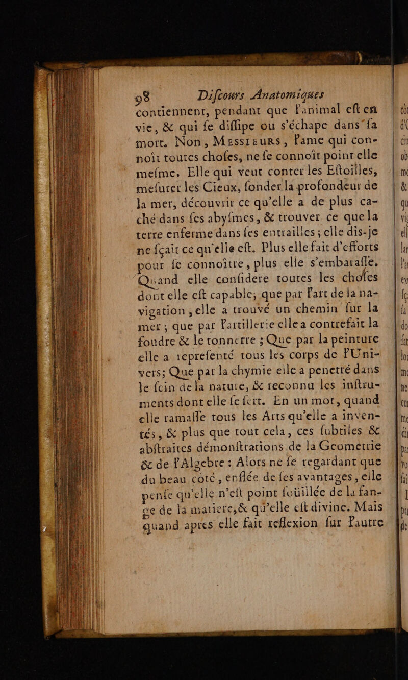 contiennent, pendant que Fanimal eft en vie, &amp; qui fe diflipe ou s’échape dans”fa mort Non, Messieurs, Pame qui con- noit routes chofes, ne fe connoït poinrelle mefme, Elle qui veut conter les Eftoilles, melurer les Cieux, fonder la profondeur de la mer, découvrir ce qu’elle a de plus ca- ché dans fes abyfmes, &amp; trouver ce quela terre enferme dans es entrailles ; elle dis-je ne fçair ce qu'elle eft. Plus elle fait d'efforts pour fe connoitre, plus elie s'embaralle. and elle confidere toutes les choïes dontelle eft capable; que par Parc de la na- vigation ,elle a trouvé un chemin fur la mer ; que par Partillerieellea contrefait La foudre &amp; le tonnerre ; Que par la peinture elle a 1eprefenté rous les corps de PUni- vers; Que par la chymie eile a penetré dans le fcin dela natute, &amp; reconnu les inftru- ments dontelle fefert. En un mor, quand elle ramalle tous les Arts qu'elle a inven- tés, &amp; plus que tout cela, ces fubriles &amp; abftraires démonftrations de la Geomerrie &amp;c de PAlgebre : Alors ne fe regardant que du beau coté, enflée de fes avantages, elle penle qu'elle n’eft point foüillée de la fan- ce de la matiere,&amp; qu’elle eft divine. Mais quand apres elle fair reflexion fur Pautre