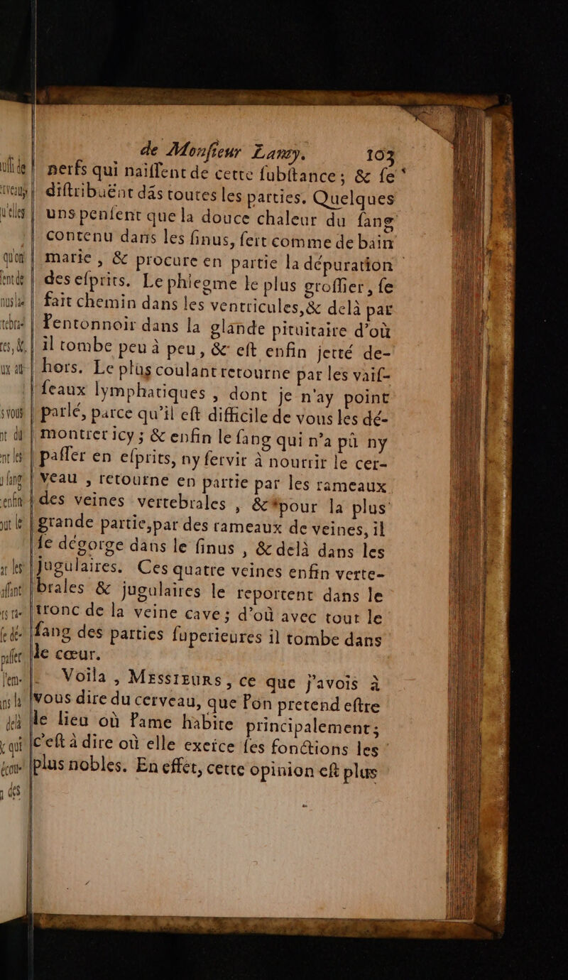 ufl de eu L'elles qu'on t di pr les 1 ane lang de Monfieur Laney. 103 perfs qui naïflent de cette fubitance; &amp; fe diftribuënt däs toutes les parties. Quelques Contenu dans les finus, fert comme de bain # des efprits. Le phieome le plus groffier, fe fait chemin dans les ventricules,&amp; delà par fentonnoir dans la glande pituitaire d’où il tombe peu à peu, &amp;: eft enfin jetté de- hors. Le plus coulant retourne par les vaif- feaux lymphatiques » dont je n'ay point montrer icy ; &amp; enfin le fang qui n’a pü ny pañler en elprits, ny fervir à nourrir le cer- Veau , retourne en partie par les rameaux ut le af les ant grande partie,par des rameaux de veines, 1l Îe dégorge dans le finus , &amp; delà dans les Jugulaires. Ces quatre veines enfin verte- brales &amp; jJugulaires le reportent dans le tronc de la veine cave ; d’où avec tour le fang des parties fuperieures il tombe dans le cœur. Voila , Messieurs, ce que j'avois à vous dire du cerveau, que Pon pretend eftre le lieu où Pame habite principalement ; c'eft à dire où elle exeïce fes fonctions les