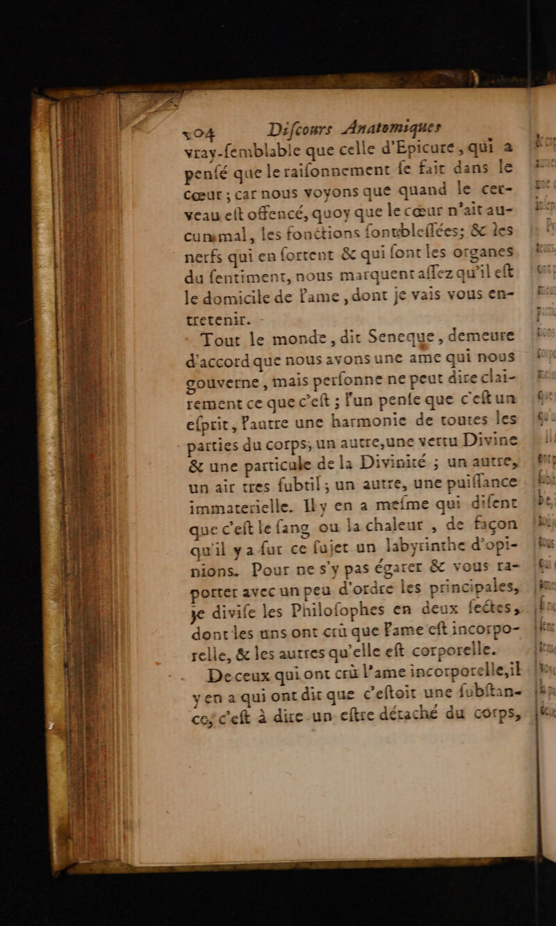 re  25. iris EEMCATE ch + Le vs nr -creet rs mé EU MT + ee m7 L LS AU Cœur ; car nous voyons que quand veau elt offencé, quoy que le cœur n'aitau- curemal, les fonétions fongbleflées; 8c les nerfs qui en fortent &amp; qui font les organes du fentiment, nous marquent aflez qu’il le domicile de Pame , dont je vais vous en- tretenir. Tout le monde, dir Seneque, demeure d'accord que nous avonsune a gouverne, mais perfonne ne peut dire clai- rement ce que c’eft ; fun pente efprit, Pautre une harmonie d un air tres fubtil; un autre, une puifi immaterielle. Iky en a mefme qui dilent que c’eft le fang ou la chaleur , de façon qu'il y a fur ce fujet un Jabyrinthe d’opi- nions. Pour ne s’y pas égarer &amp;C vous ra- porter avec un peu d'ordre les principales, je divife les Philofophes en deux fectes , dontles uns ont crü que Fame eft incorpo- selle, &amp; les autres qu’elle eft corporelle. Deceux quiont cri l’ame incorporelle,il yen a qui ont dit que c’eftoit une {ubftan- ces c'eft à due-un eftre éraché du corps,
