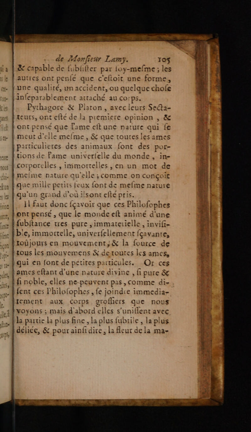 na pue Pr PE eme - +. 1o$ &amp; capable de fublfter par {oy-mefme ; les as : fautres ets penié que c'eftoit une forme, . june qualité, un accident, ou quelque chofe x DE attaché au corps. Pythagore &amp; Platon, avec leurs Secta- meime , &amp; que tout particuli res des animaux font des por- | n © © e univerfelle du sb : , in- 2!| co sarelles , imimortelles , en un mot de 4 di. 4 meime nature qu'elle ; comme on conçoit ml | fut que mille petits feux font de mefme nature { «: qu trs SE: nd à ou i'sont efte pri Sa + Pat faut donc {çavoir que ces Philofophes | me pontpensé , que le monde et animé d’une LE ee fdubitance tres pure ,immaterielle , invif- j 1 bie, immortelle, univerfellement fçavante, CA ftoûjours en mouvement ; &amp; la fource de h';} .rous les mouvemens &amp; deroures les ames, ti . qui en font de petites particules. Qr ces n| Lames eftant d’une nature divine , fi pure &amp; f di : fi noble, elles ne-peuvent pas, comme di- | Hfent ces Philofophes , fe joindie immedia- tement aux Corps JBVOYONS ; Mais abord ck es s’ut lent avec l * A - : r : : À la partie la pi us fine , s fubrile » la plus ù | délice, er MEL Le fleur de la ma- ‘4 pl 7! a S