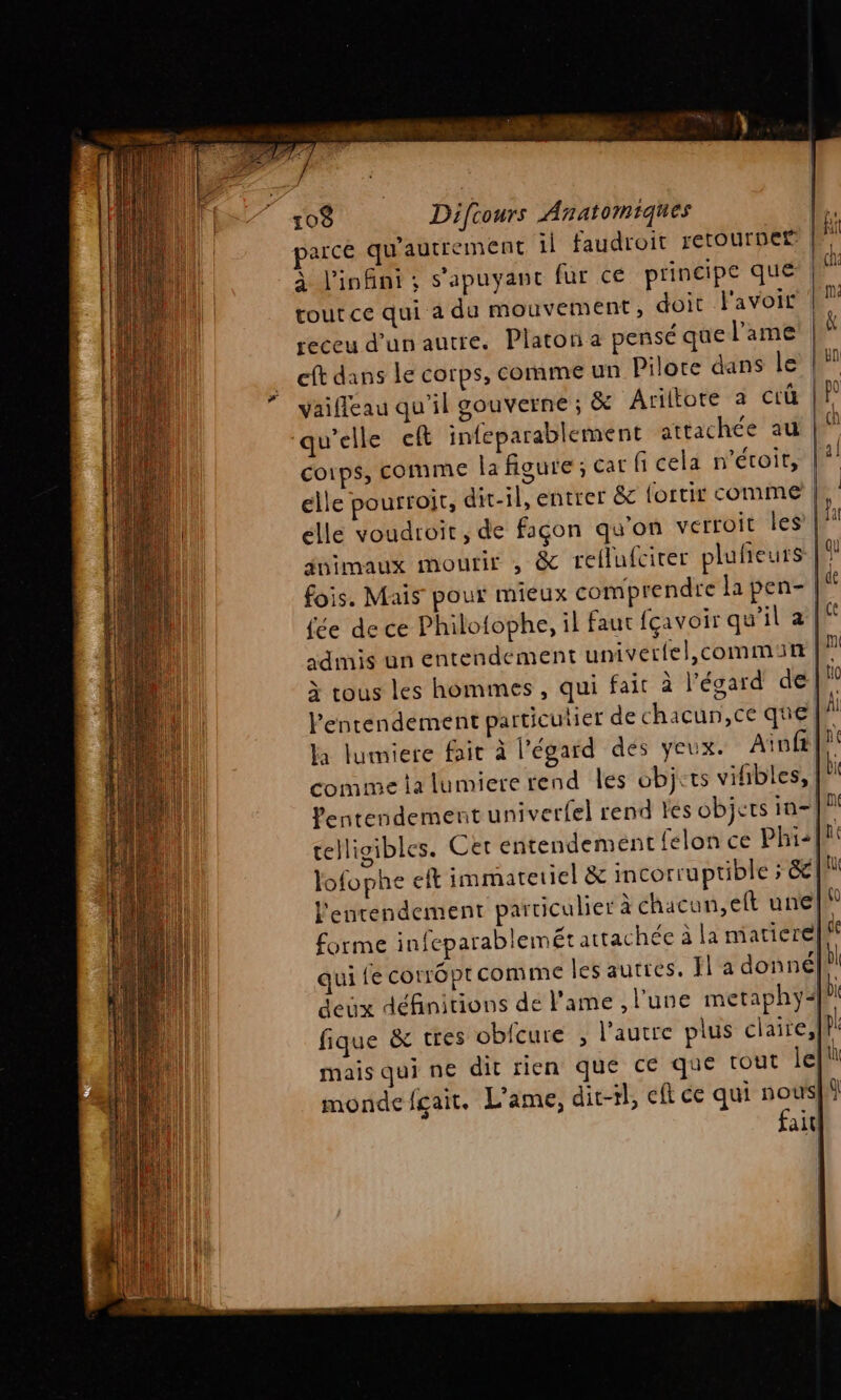 tout ce qui à du mouvement, doit l'avoir receu d’un autre. Platon a pensé que l'ame eft dans le corps, comme un Pilore dans le vaifleau qu'il gouverne ; &amp; Ariltore à ciü qu'elle eft infeparablement attachée au corps, comme la figure ; car fi cela n’étoit, | elle pourtoit, dit-il, entrer &amp; fortir comme | elle voudroit , de façon qu'on verroit les’| jnimaux mourir , &amp; rellufcirer plufreurs Ki: fois. Mais pour mieux comprendre la pen- {ée de ce Philofophe, il faut fçavoir qu'il à | admis un entendement univerfel,commit | ji à tous les hommes , qui fait à l’égard de |! Pentendement particulier de chacun, ce que [W Ja lumiere fait à l'égard dés yeux. Aiof | comme ta lumiere rend les objets vifibles, | Pentendement univerfel rend les objets inf telligibles. Cet entendement felon ce Phi+flt lofophe eft immatetiel &amp; incorruptible ; &amp;| I l'enrendement particulier à chacun,eft une|\ forme infeparablemét attachée à la miarierelff qui fe cotrôptcomme les autres. fl a donné| | deux définitions de l'ame , l'une metaphy+°1 fique &amp; tres oblcure ; Vaucre plus claire,l# mais qui n€ dit rien que ce que tout jet monde fgait. L'ame, dit-rl, eft ce qui a all!
