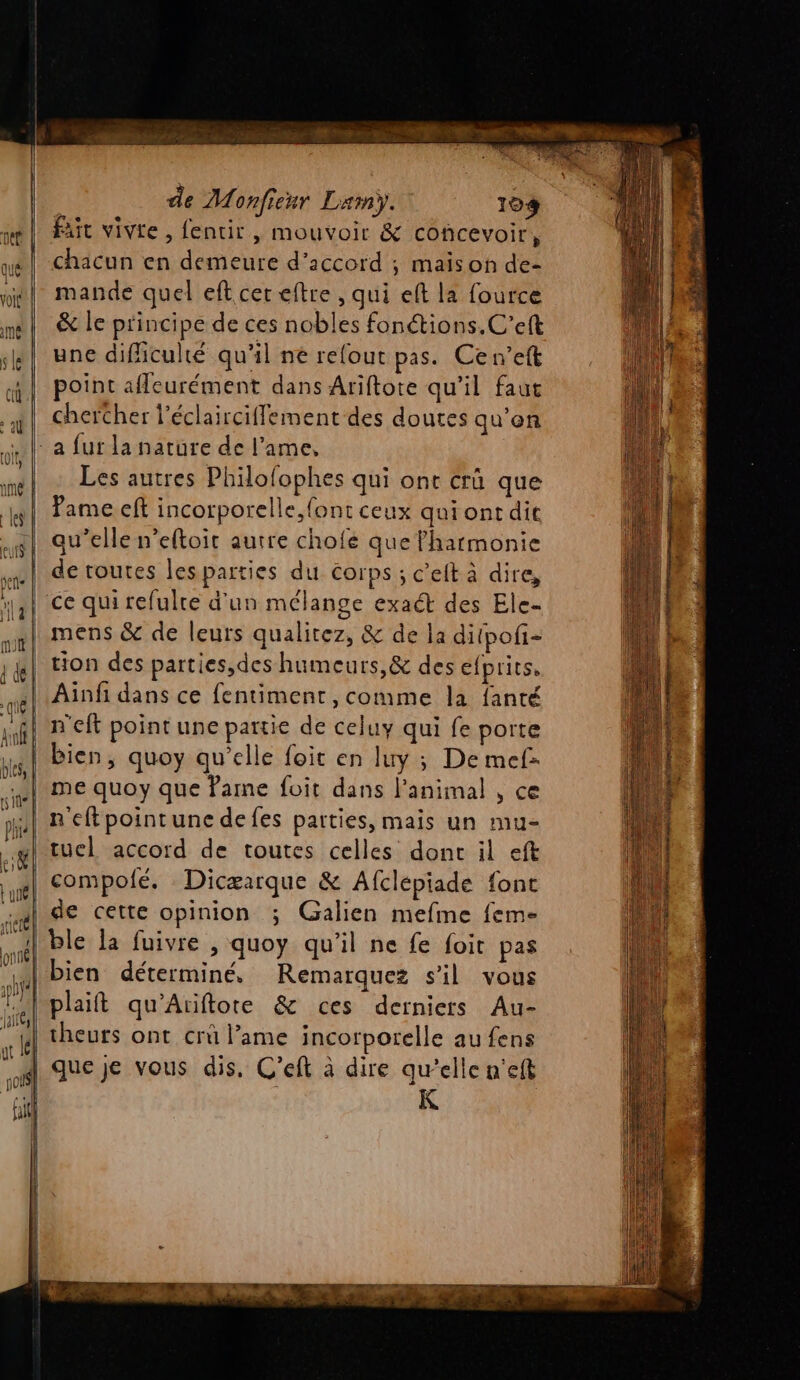 de Monfienr Lam). 104 Faut vivte , fentir, mouvoir &amp; concevoir, chacun en demeure d'accord ; maison de- mande quel eft cer eftre , qui eft la fource &amp; le principe de ces nobles fonétions.C’eft une difficulté qu'il né refout pas. Ce n’eft point afleurément dans Ariftore qu'il faut chercher l’éclairciflement des doutes qu'on - a fur la nature de l'ame, Les autres Philofophes qui ont crû que ame eft incorporelle, font ceux qui ont dit qu’elle n’eftoit autre chofé que l'harmonie de routes les parties du Corps; c’eit à dire, | ce qui refulre d'un mélange exact des Ele- | mens &amp; de leurs qualitez, &amp; de la diipof- | tion des parties,des humeurs, &amp; des efprits, Ainfi dans ce fentiment, comme la fanté bien, quoy qu’elle foit en luy ; De mel: me quoy que Parme foit dans l'animal , ce n'eftpointune defes parties, mais un mu- | tuel accord de toutes celles dont il eft | compofé. Dicæarque &amp; Afclépiade font de cette opinion ; Galien mefme feme ble la fuivre , quoy qu’il ne fe foit pas bien déterminé, Remarquez s’il vous plait qu'Ariftore &amp; ces derniers Au- theurs ont crû l’ame incorporelle au fens | que je vous dis. C’eft à dire qu’elle n'eft | K