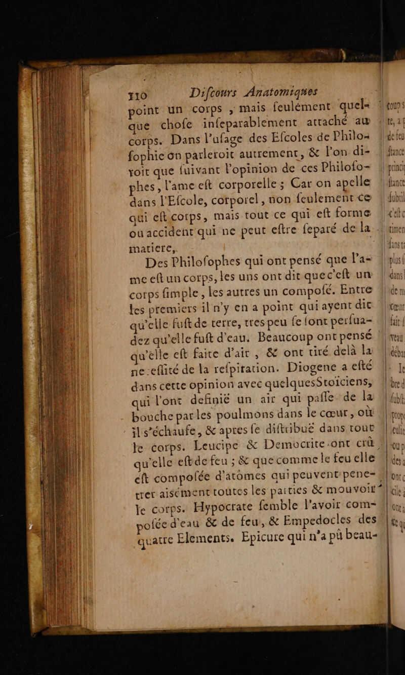 que chofe infeparablement attaché aw | corps. Dans l’ufage des Éfcoles de Philo fophie 6n parleroit autrement, &amp; l’on di- voit que fuivant l'opinion de ces Philo{o- phes , l'ame eft corporelle ; Car on apelle dans l'Efcole, corporel, non {eulement ce qui efticotps, mais tout ce qui eft forme ou accident qui ne peut eftre feparé de la matiere, Des Philofophes qui ont pensé que l’a- me eft un corps, les uns ont dir quec’eft un corps {rm ple, les autres un compofé. Entre Les premiers il n’y en a point qui ayent dit qu'elle Fuft de terre, tres peu fe font perfua- dez qu'elle fuft d'eau. Beaucoup ont pensé | qu’elle eft faite d'air, &amp; ont tiré delà la ne-eflité de la refpiration. Diogene a efté dans cette opinion avec quelquesSroiciens, qui l'ont definié un air qui pale de la bouche parles poulmons dans le cœur, où ils’échaufe, &amp; apres fe diftribu£ dans tout le corps. Leucipe &amp; Democrite-ont crü, qu’elle eftde feu ; &amp; que comme le feu elle cit compolée d'atômes qui peuvent'pene-, trer aisément toutes les paities &amp; mouvoir * le corps. Hypocrate femble l'avoir com- pofce d'eau &amp; de feu, &amp; Empedocles des quatre Elements. Epicure qui n’a pü beau | fau $ lCOU : | À Ve feu tance | princh | dianre AuiLt etc timen Ans F DIS À l'dans|
