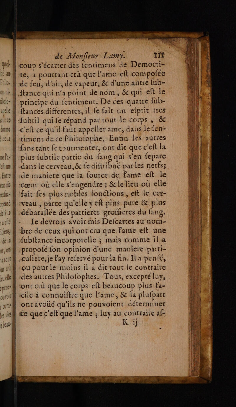 out fl | [ co \es des | y beats | de Monfieur Lamy. tit coup s’écarter des lentimens de Democri- te, a pourtant crà que l'ame eft compolée ftance qui n’a point de nom, &amp; qui eft le principe du fentimenr. De ces quatre {ub- ftances differentes, il fe fait un efprit tres c'eft ce qu'il faut appeller ame, dans le fen- timent.de ce Philofophe, Enfin les autres plus fubrile partie du fang qui s’en fepare dans le cerveau, &amp; fe diftribuë parles nerfs; de manicre que ia fource de. Pame eft le cœur où elle s'engendre ; &amp; le lieu où elle fait fes plus nobles fonétions, eft le cer- veau , parce qu'elle y cit plus pure &amp; plus débaraflée des partieres groflieres du fang. Ie devrois avoir mis Defcartes au nom- bre de ceux qui ont cru que Pame eft une fubftance incorporelle ; maïs comme il a propolé fon opinion d'une maniere parti- culiere,je Pay refervé pour la fin. Ha penté, des autres Philofophes. Tous, excepté luy, ont crü que le corps eft beaucoup plus fa- icile à connoiftre que l'ame, &amp; la plufpart ontavoié qu’ils ne pouvoient déterminer Ce que c’eft que l'ame ; luy au contraire af- K i]