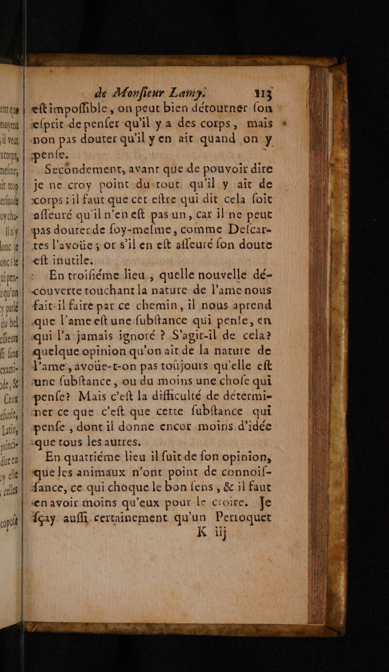 noyens AL veut SCOmps, uelne, oy che linf onc oncle qi pee [qu'uû \ ou du bel eus fr Go exatie de, &amp; de Monfieur Lamy: 113 eftimpoflble, on peut bien détourner {on æfpric.de penfer qu'il y a des corps, mais non pas douter qu'ilyen ait quand on y pente. Secondement, avant que de pouvoir dire je ne croy point dustour. qu’il y ait de corps ; il faut que cet eftre qui dit cela foit afleuré qu'iln’eneft pas un, car il ne peut pas dourerde foy-mefme, comme Defcar- tes l’avoüe ; or s’il en eft afleuré fon doute €ft inutile. | En troifiéme lieu , quelle nouvelle dé- couverte touchant la nature de l’amenous fait-il faire par ce chemin, il nous aprend que l’ameelt une fubftance qui penie, en qui l’a jamais ignoré ? S'agit-il de cela? quelque opinion qu’on ait de la nature de l'ame, avoüe-t-on pas toûjours qu'elle eft unc fubftance , ou du moins une chole qui penfe? Mais c’eft la difficulté de détermi= ner ce que c’eft que certe fubitance qui penfe , dont il donne encor moins d'idée que tous les autres. En quatriéme lieu il fuit de fon opinion, que Jes animaux n’ont point de connoif- fance, ce qui choque le bon fens , &amp; il faut “enavoir moins qu'eux pour le croire. Te fçay aufli certainement qu'un Pertoquet K ii}