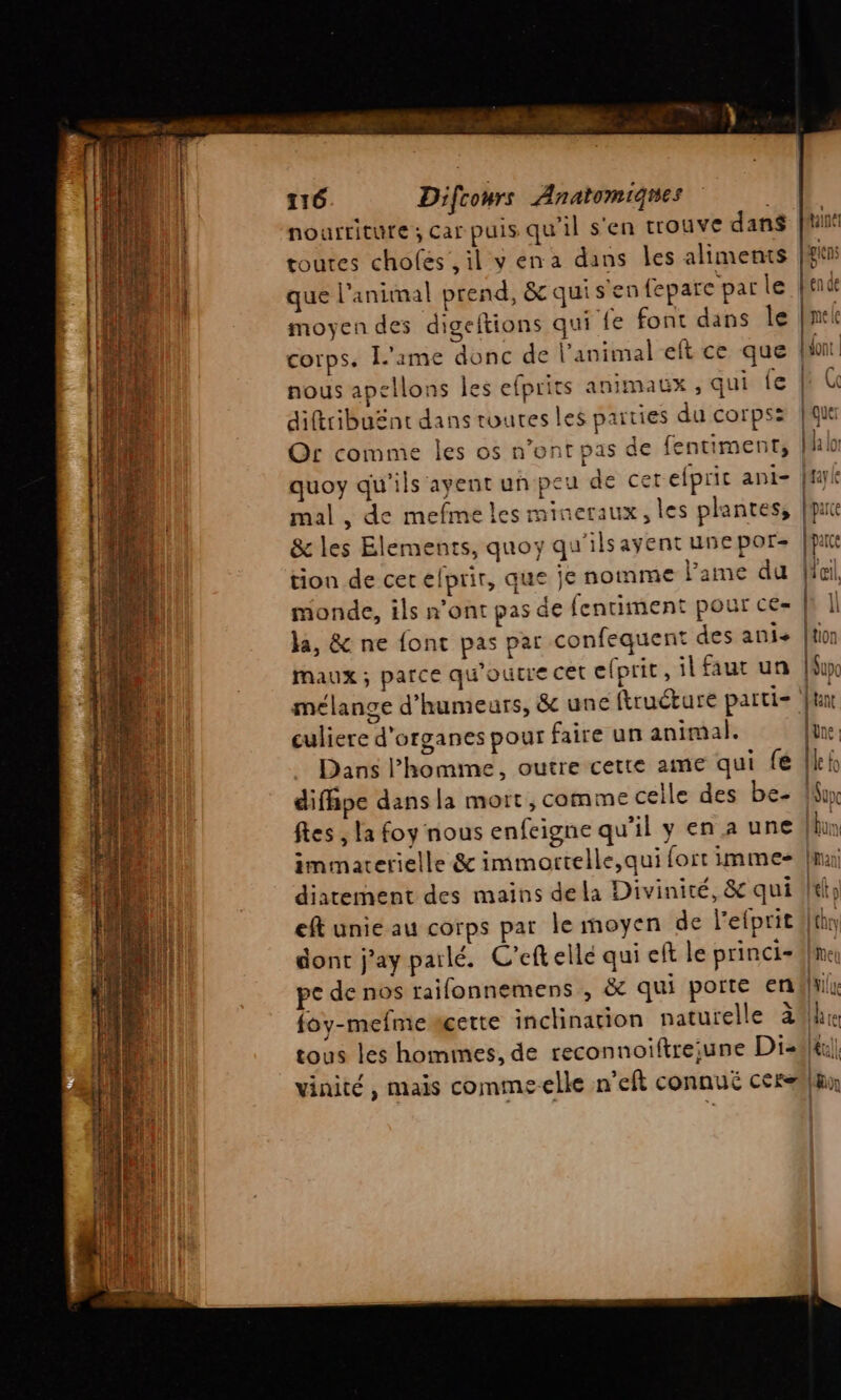 nourriture ; car puis qu'il s'en trouve dan toutes chofes, il vena dans les aliments que l'animal prend, &amp;quis en fepare par le end moyen des digeftions qui fe font dans Île [mel corps. l'ame donc de l'animal eft ce que fit nous apellons les efprits animaux , qui fe | diftribuënt dans toutes les parties du corps: | que Or comme les os n’ont pas de fentiment, [Aa lor quoy qu'ils ayent un peu de cerefpric ani- ffyk mal , de mefme les mineraux, les plantes, | arce &amp; les Elements, quoy qu'ilsayent une por- Aipar tion de cet elprir, que je nomme l'ame du | monde, ils n’ont pas de fentiment pour ce= | la, &amp; ne font pas par confequent des ani+ | Maux ; parce qu'oucre cet efprit, il faut un | melange d’humeurs, &amp; une ftruéture parti- | culiere d'organes pour faire un animal. Dans l’homme, outre cette ame qui fé | difhpe dans la mort , comme celle des be- Min fes ; la foy nous enfeigne qu’il yenaune (bu immaterielle &amp; immortelle,qui fort imme- Ina diatement des mains dela Divinité, &amp; qui #tl eft unie au corps par le moyen de l'efprit Uthry dont j’ay parlé. C’eftelle qui cft le princi+ ‘me pe de nos raifonnemens , ëc qui porte endliilr foy-mefmeagette inchination naturelle 24h tous les hommes, de reconnoiftre;une Diski|| vinité , mais commeelle n'eft connué cerhn