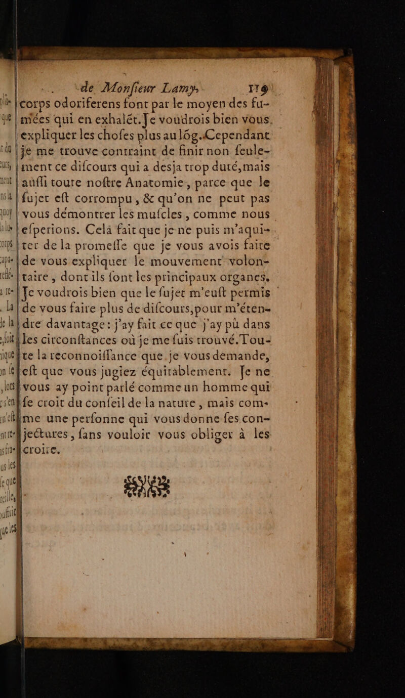 ile e Qué pie {al ü£« ul k la (oit À jé n | fl LOS sen j'ef IL [corps odoriferens font par le moyen des fu- | mées qui en exhalét. Je voudrois bien vous expliquer les chofes plus aul6g.Cependant |je me trouve contraint de finir non feule- ment ce difcours qui a desja trop duré,mais | aufli coure noftre Anatomie, parce que le Ifujer eft corrompu, &amp; qu’on ne peut pas | vous démontrer les mufcles , comme nous lefperions. Celà fait que je ne puis m'aqui- ter de la promelle que je vous avois faice de vous expliquer le mouvement volon- [taire , dontils font les principaux ofganes, de vous faire plus de difcours >pour m ’étene idre davantage: j” ay fait ce que J'ay pu dans [les circonftances où je me fuis trouvé. Tou- [te la reconnoiffance que.je vous demande, left que vous jugiez équirablemenr. Je ne vous aÿ point parlé comme un homme qui fe croit du confeil de la nature, maïs com- me une perfonne qui vous donne fes con- HCrOILC. ANS