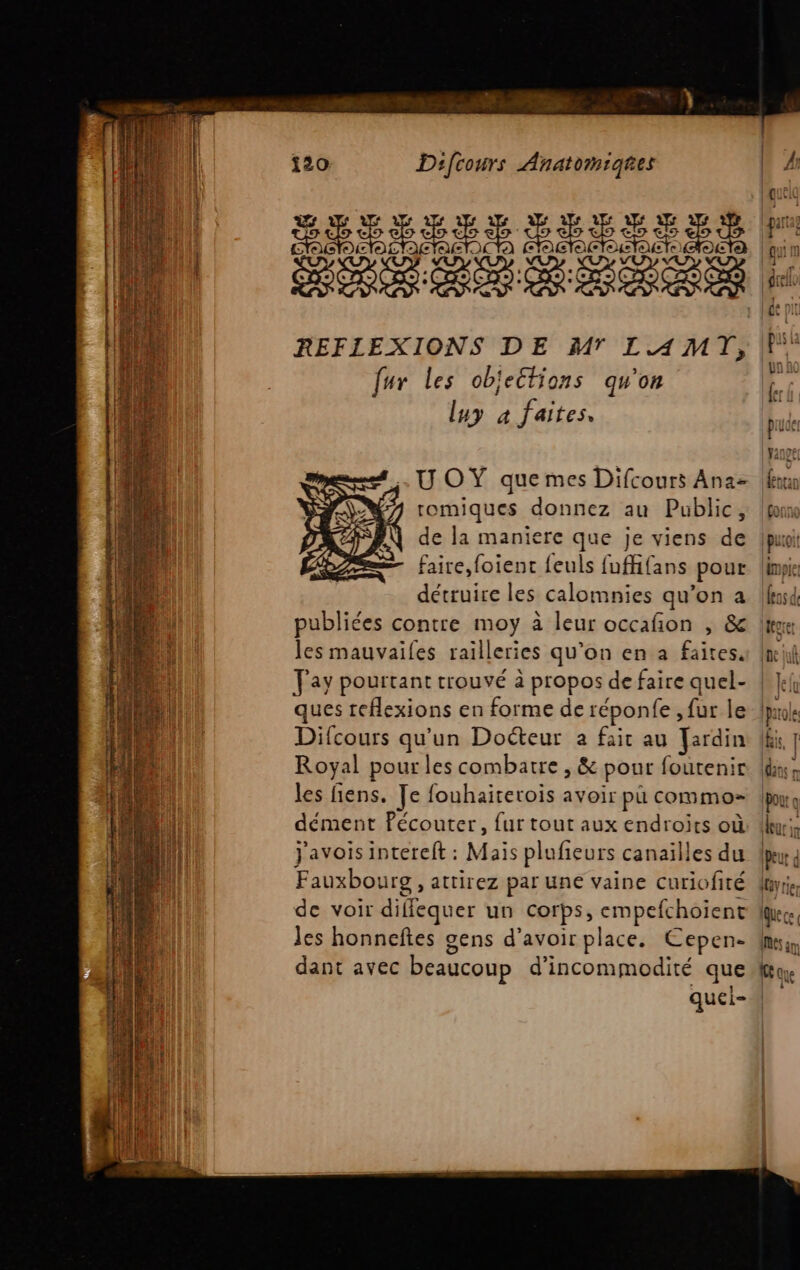 PAP RUE à 4 DENT M me {20 Difcours Anatomiqies REFIEXIONS DE M LAMT, fur les objections qu'on luy à faites. ? romiques donnez au Public, de la maniere que je viens de faire, foient feuls fuffifans pour détruire les calomnies qu’on a publiées contre moy à leur occafion , &amp; les mauvailes railleries qu’on en a faites. Fay pourtant trouvé à propos de faire quel- ques reflexions en forme de réponfe , fur le Difcours qu’un Doéteur à fait au Fardin Royal pour les combatre , &amp; pour foutenir les fiens. Je fouhaiterois avoir pu commo= dément Pécouter, {ur tout aux endroits où J'avois intereft : Mais plufieurs canaïlles du Fauxbourg , attirez par une vaine curiofité de voir diflequer un corps, empefchoient Jes honneftes gens d'avoir place. Cepen- dant avec beaucoup d’incommodité que quei- = Lin arra0 1m  av: sc y S- en + Le ] __ Fr»