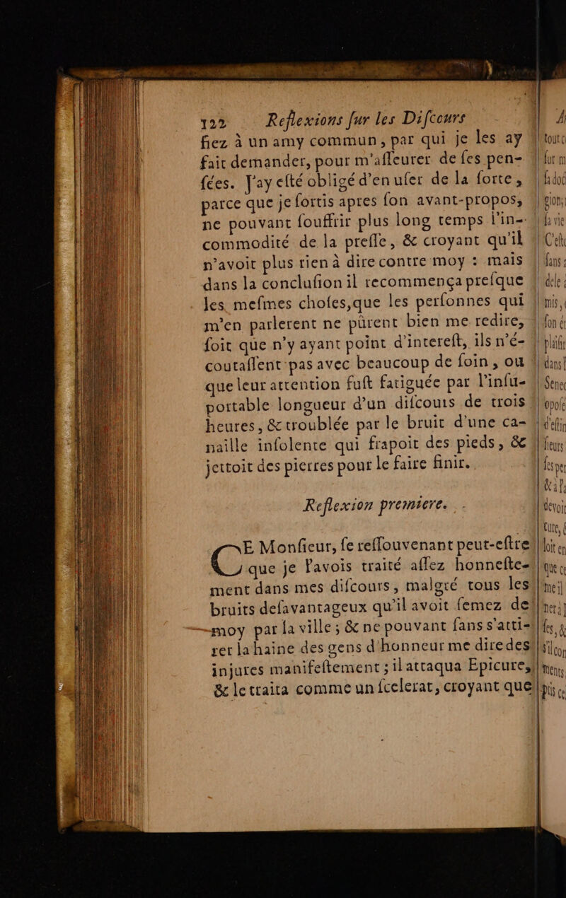 SE à 122 Réflexions fur les Difcours fiez à un amy commun, par qui je les ay fair demander, pour m'afleurer de fes pen- fées. [ay efté obligé d'en ufer de la forte, parce que je fortis apres fon avant-propos, ne pouvant fouffrir plus long temps l'in- commodité de la prefle, &amp; croyant qu'il n’avoic plus rien à dire contre moy : mais dans la conclufon il recommença prefque Jes mefimes chofes,que les perfonnes qui m'en parlerent ne pürent bien me redire, foit que n’y ayant point d’interel, ils n'é- coutaflent-pas avec beaucoup de foin , ou que leur attention fuft fatiguée par l'infu- portable longueur d’un difcouis de trois heures, &amp;troublée par le bruit d'une ca- naille infolente qui frapoit des pieds, &amp; jettoit des pierres pour le faire finir. Re flexion premicre. CG Monfeur, fe reffouvenant peut-eftre = D ps É CS