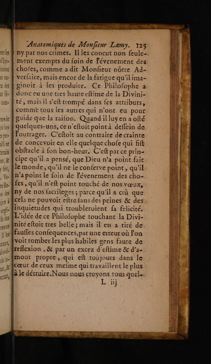 | ny par nos crimes. Il les concut non feule- . ment exempts du foin de Pévenement des | chofes, comme a dit Monfieur nôtre Ad- | verlaire, mais encor de la fatigue qu'il ima- [ginoit à les produire. Ce Philofophe a : | donc eu une tres hauteeftime de la Divini- ité, maisil s’eft trompé dans fes attributs, | comme tous les autres qui n’ont eu pour | guide que la raifon. Quandilluyen a ofté Poutrager. C’eftoit au contraire de crainte |de concevoir en elle quelque chofe qui fft obftacle à fon bon-heur: C’eft par ce prin= cipe qu’il a pensé, que Dieu n’a point fait [le monde, qu’il ne le conferve point, qu'il in apoint le foin de Pévenement des cho- «les, qu’il n’eft point touché de nos vœux, ny de nos facrileges ; parce qu'il a crû que céla ne pouvoir eftre {ans des peines &amp; des ui Hinquierudes qui troubleroient fa felicité, L'idée de ce Philofophe touchant la Divi- sinité eftoit tres belle ; mais il en a tiré de (faufles confequences, par une erreur où Fon voit romber les plus habiles gens faute de Mreflexion , &amp; par un excez d'eftime &amp; d’a- Imour propre, qui eft toûjours dans le cœur de ceux mefme qui travaillent le plus à le dérruire.Nous nous croyons tous quels. 11} : «+ . PRES er dns arreté CP