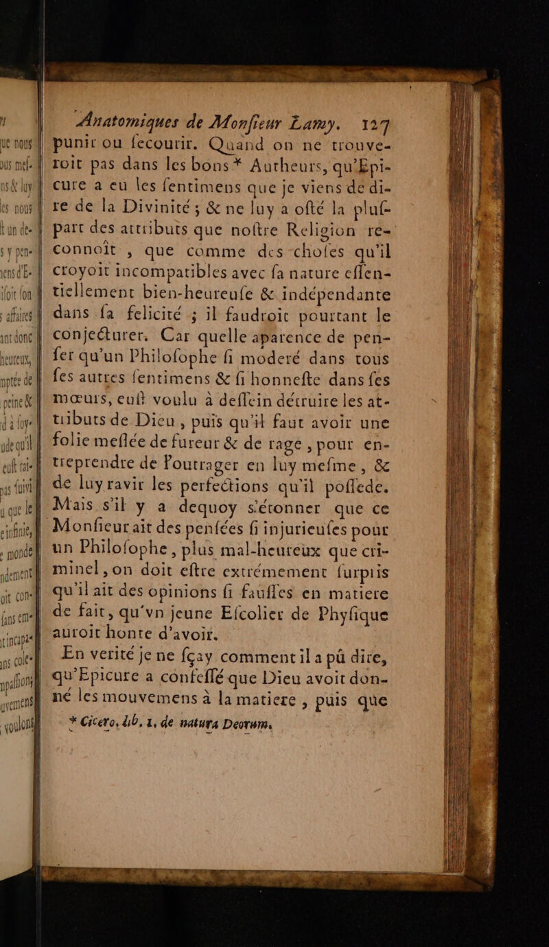 M Pl page le element Anatomiques de Monfieur Lamy. 127 punir ou fecourir. Quand on ne trouve- | roit pas dans les bons * Autheurs, qu’Epi- cure a eu les fentimens que je viens dé di- re de la Divinité; &amp; ne luy a ofté la pluf- | part des attributs que noftre Religion re- connoit , que comme des choles qu'il 4] croyoit incomparibles avec fa nature effen- ticllement bien-heureufe &amp; indépendante dans fa felicité ; il faudroit pourtant le conjecturer. Car quelle aparence de pen- fer qu’un Philofophe fi moderé dans tous fes autres fentimens &amp; fi honnefte dans fes mœurs, eul voulu à deflein détruire les at- tuibuts de Dieu, puis qu'il faut avoir une folie meflée de fureur &amp; de rage ,pour en- treprendre de Poutrager en luy mefme, &amp; de luyravir les perfeétions qu'il poflede. ! Mais s'il y a dequoy s'étonner que ce fil Monfieur ait des penfées fi injurieufes pour un Philofophe, plus mal-heureux que cri- minel ,on doit eftre extrémement furpiis qu'il ait des opinions fi faufles en matiere de fait, qu‘vn jeune Efcolier de Phyfique auroit honte d’avoir. En verité je ne fçay comment il a pü dire, qu'Épicure a confeflé que Dieu avoit don- ne les mouvemens à la matiere , puis que * Cicero, db, 1, de natura Deorum.