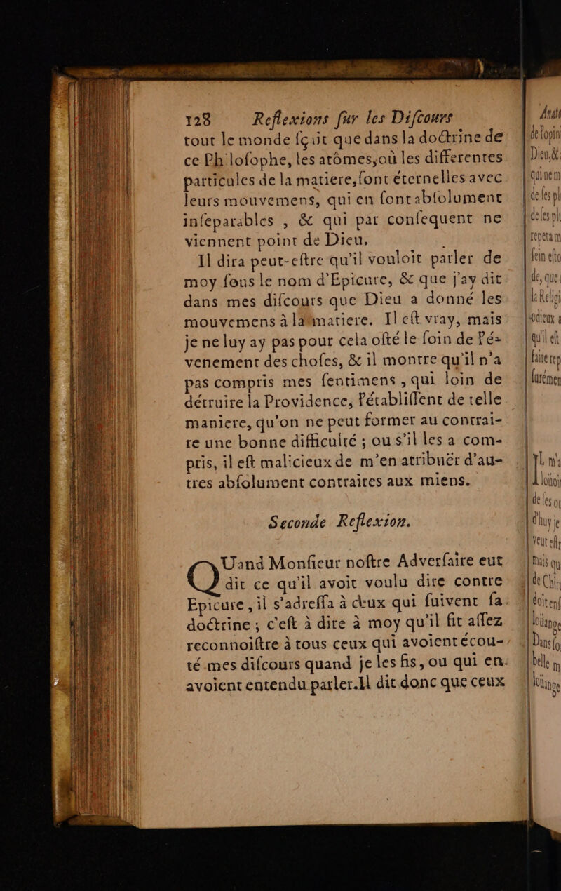 NT ne 128 Reflexions fur les Difcours tout le monde {çuit que dans la doctrine de ce Ph lofophe, les atomes,où les differentes particules de la matiere,font etcrnelles avec leurs mouvemens, qui en fontabiolument infeparables , &amp; qui par confequent ne viennent point de Dieu. I] dira peut-eftre qu'il vouloit parler de moy fous le nom d’Epicure, &amp; que j'ay dit dans mes difcours que Dieu a donné Îles mouvemens à liimatiere. Ileft vray, mais je ne luy ay pas pour cela ofté le foin de Pé> venement des chofes, &amp; il montre qu'il n’a pas compris mes fentimens , qui loin de détruire la Providence, Pérablifflent de telle maniere, qu'on ne peut former au contrai- re une bonne difficulté ; ou s’il les a com- pris, il eft malicieux de m'en atribuër d’au- tres abfolument contraires aux miens. Seconde Reflexion. Uand Monfeur noftre Adverfaire eut dit ce qu'il avoit voulu dire contre Epicure, il s'adreffa à ceux qui fuivenc fa doctrine ; c'eft à dire à moy qu'il ft aflez reconnoiltre à tous ceux qui avoientécou- avoient entendu parler.il dit donc que ceux At de Yooin [Dieu &amp; qui ne m L de Les pl ten! | 0 | Dans lo le M | lolinoe | 0 |