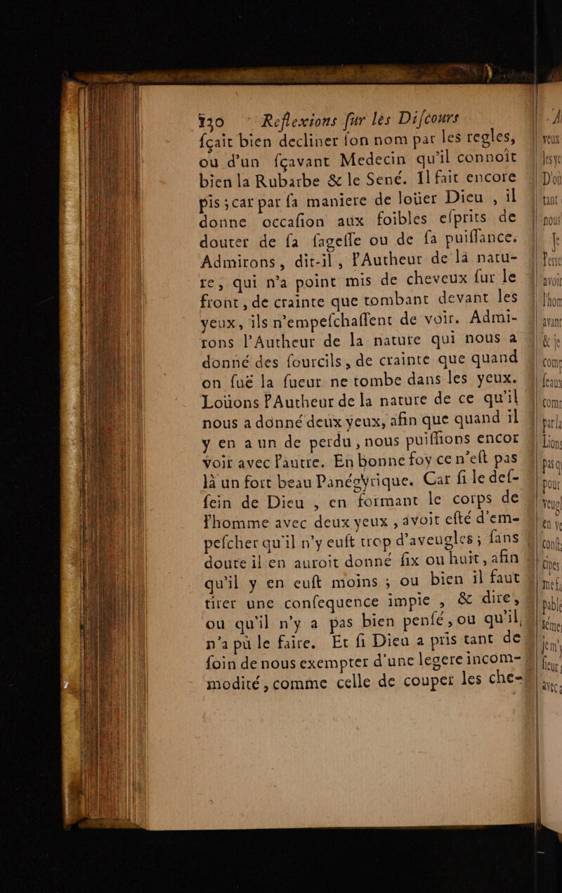 MT y NE 30 ‘ Reflexions fur les Difcours fçait bien decliner fon nom pat les regles, ou d’un fçavant Medecin qu'il connoit bien la Rubarbe &amp; le Sené. Il fait encore pis ;car par fa maniere de loüer Dieu, il donne occafion aux foibles efprits de douter de fa fagelle ou de fa puiffance. Admirons, dit-il, fAutheur de là natu- re, qui n’a point mis de cheveux fur le front , de crainte que tombant devant les veux, ils n'empefchaflent de voir. Admi- rons l’Autheur de la nature qui nous a donné des fourcils, de crainte que quand on fuë la fueur ne tombe dans les yeux. Loüons PAutheur de la nature de ce qu'il nous a donné deux yeux, afin que quand il y en aun de perdu, nous puiffions encor Voir avec Pautre. En bonne foy ce n’eft pas là un fort beau Panéoÿrique. Car fi le def- fein de Dieu , en formant le corps de fhomme avec deux yeux , avoit efté d’em- pefcher qu'il n’y euft trop d’aveugles ; fans doute il en auroit donné fix ou huit, afin qu'il y en euft moins ; ou bien il faut tirer une confequence impie , &amp; dire, ou qu'il ny a pas bien penfé, ou qu'il, n'apu le faire. Et fi Dieu a pris tant de foin de nous exempter d’une legere incom- modité, comme celle de couper les che= | Ces met: | able | feme Jem eur d\f(
