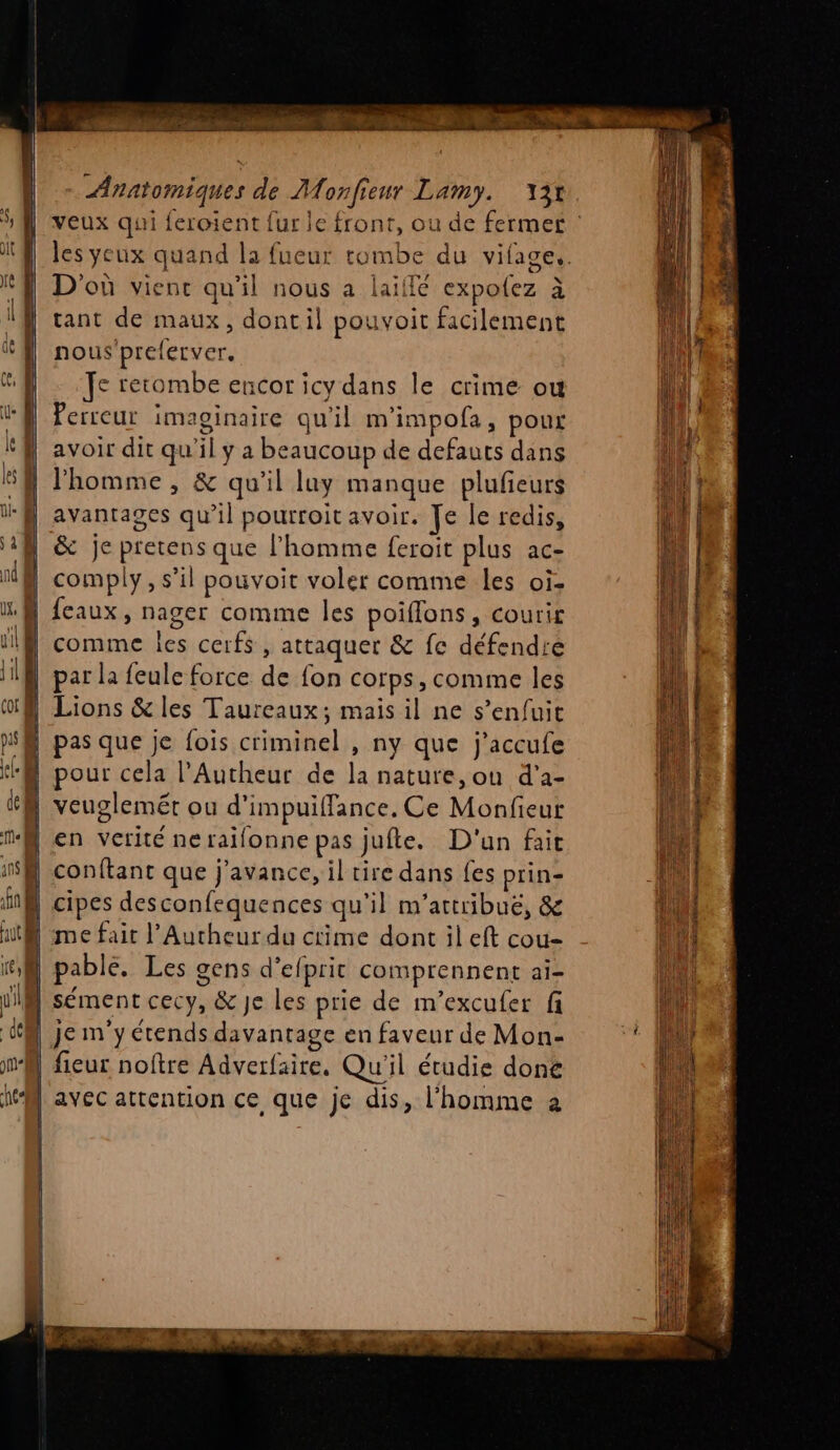 veux qui feroient fur le front, ou de fermet les yeux quand la fueur tombe du vifage.. D'où vienc qu'il nous a laillé expolez à tant de maux, dont il pouvoit facilement nous'preferver. Je retombe encor icy dans le crime ou Perreur imaginaire qu'il m'impofa, poux avoir dit qu'il ÿ a beaucoup de defauts dans | l’homme, &amp; qu'il luy manque plufieurs | avantages qu’il pourroit avoir. Je le redis, &amp; je pretens que l’homme feroit plus ac- | comply, s’il pouvoit voler comme les oi. «@ feaux, nager comme les poiflons, courir 1N comme les cerfs , attaquer &amp; fe défendre par la feule force de fon corps, comme les | Lions &amp; les Taureaux; mais il ne s’enfuit pas que je fois criminel , ny que j’accufe ‘A pour cela l'Autheur de la nature,ou d'a- | veuglemét ou d'impuiffance. Ce Monfieut N en verité neraifonne pas jufte. D'un fait | conftant que j'avance, il rire dans fes prin- N cipes desconfequences qu'il m'attribué, &amp; WMA me fait l’Autheur du crime dont il eft cou- pable. Les gens d'efprit comprennent ai- JIM sément cecy, &amp; Je les prie de m’excufer fi je m'y étends davantage en faveur de Mon- fieur noftre Adverfaire. Qu'il étudie done M avec attention ce que je dis, l'homme 2 SR RE : + k= ET 15