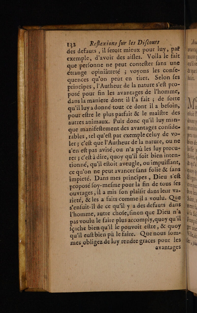 M ne CT me Le PR EE 32 Roeflexions Jr les Difcours des defauts , il feroit mieux pour luy, pa exemple, d’avoir des aifles. Voila le fair que perfonne ne peut contefter fans une étrange opiniatreté 3 Voyons les confe- quences qu'on peut en tirer. Selon fes principes ; l’Autheur de la nature s’eft pro- posé pour fin les avantages de l'homme, dans la maniere dont il l’a fair ; de forte qu’il luy a donné tout ce dont ila befoin, pour cftre le plus parfait &amp; le maiftre des autres animaux. Puis donc qu'il luy man- que manifeftement des avantages confides rables , tel qu’eft par exemple celuy de vo- ler ; c’eft que l’Autheur de la nature, ou ne s'en eft pas avisé, ou n’a pü les luy procu- rer ; C'elt à dire, quoy qu’il foit bien inten- tionné, qu'il eftoit aveugle, ou impuiflant, ce qu'on ne peut avancer fans folie &amp; {ans impieté. Dans mes principes ; Dieu s’eft proposé foy-mefme pour la fin de tous {es ouviages il a mis fon plaifir dans leur va- Senfuit-il de ce qu’il y a des defauts dans l'homme, autre chofe, finon que Dieu n'a pas voulu le faire plus accomply,quoy qu'il {cache bien qu'il le pouvoit eltre, &amp; quoy qu’il euft bien pü le faire. Que nous fom- mes obligez de luy rendre graces pour les avantages 2 = »