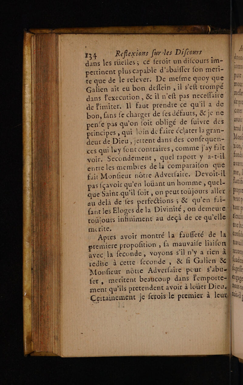 dans les ruelles; ce ferôit un difcours im ertinent plus capable d’abaifler fon meri- te que de le relever. De melme quoy que Galien ait eu bon deflein , il seit trompé dans Pexecution, &amp; il n’eft pas neceflaire de Pimiter. Il faut prendre ce qu’il a de bon, fans fe charger de {es défauts, &amp; je ne pen'e pas qu'on foit obligé de fuivre des principes ; qui loin de faire éclater la gran- deur de Dieu, jettent dans des confequen- ces qui luy font contraires, comme j'ay fait voir. Secondement, quel raport y a-t-il entre les membres de la comparaifon qué ji Monfieur nôtre Adverfaire. Devoit-il pas fcavoir qu'en loüant un homme, quel- au delà de fes perfections ; &amp; qu'en fit toûiours infiniment au deçà de ce qu’elle merite. premiere propoñtion , {a mauvaife liaifon avec la feconde, voyons s'il n’y a rien à ment qu'ils pretendent avoir à louer Dieu.