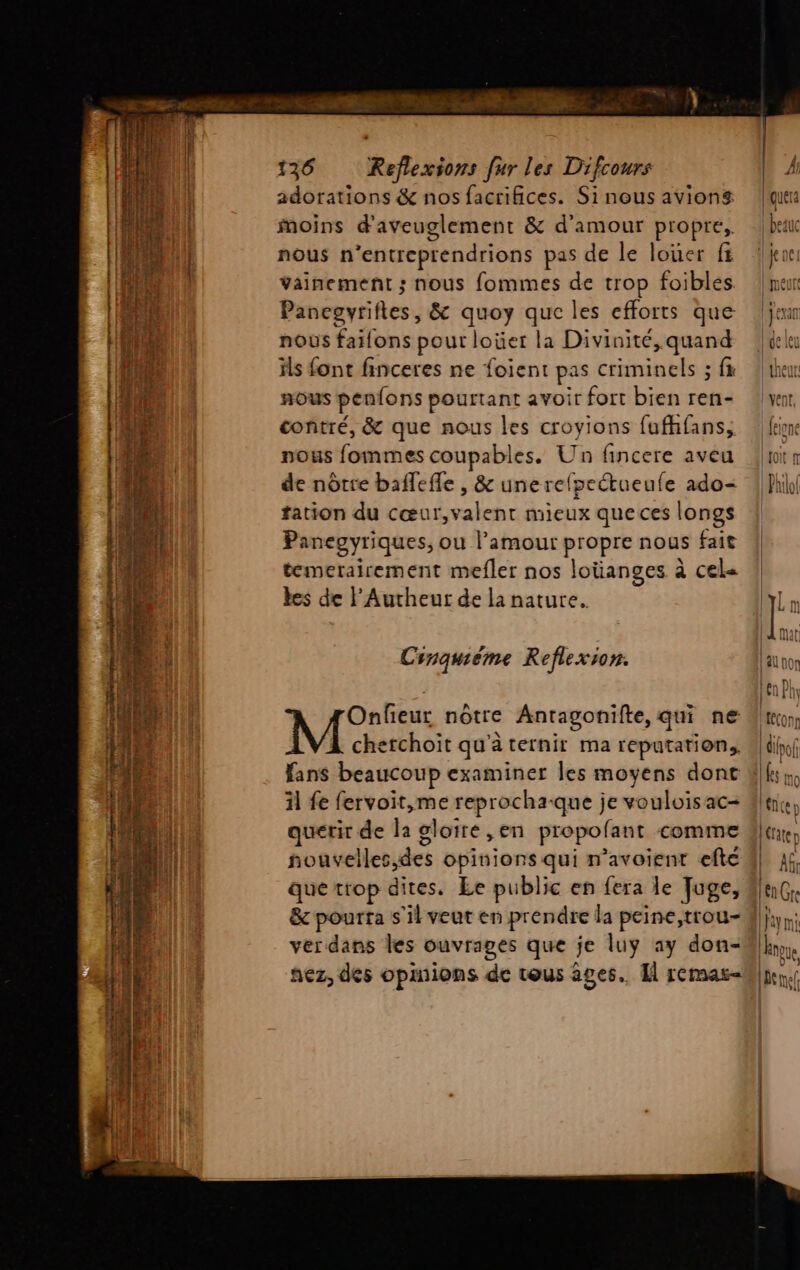 — EE ie te RE RS ETS SENS à < = Y E nn Sn ne Et ET UTE “S EST Le Lu Po or LATE à 0) : 4 $ rats AT en tn - Dep une) =. A2 0e ! ou - + “T NE < 29 SPRL T - rat éu Tue <= w+ L s : . —— FARRTEE ca, F 3 : nés £ av he AAA He - : ir .@ o senc - e Don RS So ce MER TES Enr “es : RE ste à 136 Reflexions fur les Difcours adorations &amp; nos facrifices. Si nous avions moins d'aveuglement &amp; d'amour propre, nous n’entreprendrions pas de le loüer f Vainement ; nous fommes de trop foibles Panegvyrifies, &amp; quoy que les efforts que nous faifons pour loüer la Divinité, quand ils font finceres ne foient pas criminels ; fx nous penfons pourtant avoir fort bien ren- contré, &amp; que nous les croyions fufhfans, nous fommes coupables. Un fincere aveu de nôtre bafleffe , &amp; unerefpeétueufe ado- tation du cœui LHRRU EE mieux que ces longs Panegyriques, ou l’amour propre nous fait temerairement mefler nos loüanges à cel< es de lAutheur de la nature. C snquieme Reflexion. Onfieur nôtre Antagonifte, qui ne M cherchoit qu'à ternir ma reputation, fans beaucoup examiner les moyens done il fe fervoit,me reprocha-que je voulois ac- querir de la gloire , en propofant comme nouvelles des opinions qui n'avoient efté que trop dites. Le public en fera le Juge, &amp; pourra s'il veut en prendre la peine,trou- ver dans les ouvrages que je luy ay don- hez, des opinions de tous âges. Îl remas< | Lau