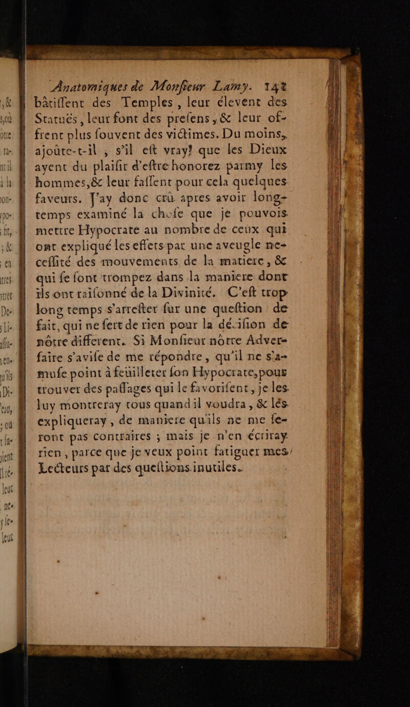 bâriffenr des Temples, leur élevent des Statués, leur font des prefens,&amp; leur of- frenc plus fouvent des victimes. Du moins, ajoûte-t-il ; s’il eft vray! que les Dieux ayent du plaifir d’eftre honorez parmy les hommes, &amp; leur faflent pour cela quelques faveurs. ay donc cri apres avoir Jong- remps examiné la chofe que je pouvois mettre Hypocrate au nombre de ceux qui ont expliqué les effets pat une aveugle ne- ceflité des mouvements de la matiere, &amp; qui fe font trompez dans la maniere dont | ils ontreifonné de la Divinite. C'eft trop Jong temps s’arrefter fur une queftion de fait, qui ne fert de rien pour la déifñion de nôtre different. Si Monfieur notre Adver- faire s'avife de me répondre, qu’il ne s'a- mufe point à feuilleter fon Hypocrate,pour trouver des paflages qui le favorifent, je les. luy montreray tous quandil voudra, &amp; lés. expliqueray , de maniere quils ne me fe- ront pas contraires ; mais je n’en €criray rien , parce que je veux point fatiguer mes | Lecteurs par des queftions inutiles.