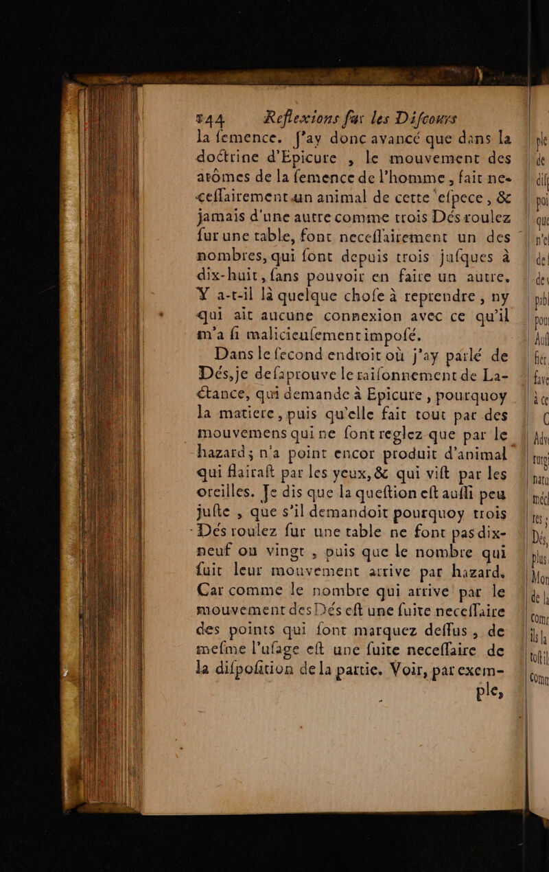 ve + FAA Reflexions far les Difcours la femence. f’ay donc avancé que dans la doctrine d'Epicure , le mouvement des atomes de la femence de l'homme, fait ne. <eflairement an animal de cette ‘efpece , &amp; jamais d'une autre comme trois Désroulez nombres, qui font depuis trois jufques à dix-huit, fans pouvoir en faire un autre. Ÿ a-r-il là quelque chofe à reprendre, ny qui ait aucune connexion avec ce qu’il m'a {1 malicieufement impofé, Dans le fecond endroit où j'ay parlé de Deés,je defaprouve le raifonnement de La- tance, qui demande à Epicure , pourquoy la matiere, puis qu’elle fait tout par des hazard; n'a point encor produit d'animal qui flairaft par les yeux, &amp; qui vift par les oreilles. Fe dis que la queftion ef auffi peu jufte , que s’il demandoit pourquoy trois Dés roulez fur une table ne font pasdix- neuf ou vingt , puis que Le nombre qui fuit leur mouvement arrive pat hazard, Car comme le nombre qui arrive par Île mouvement des Dés eft une fuite neceflaire des points qui font marquez deffus, de mcfme l’ufage eft une fuite neceflaire de la difpofition de la partie. Voir, par exem- ple, …
