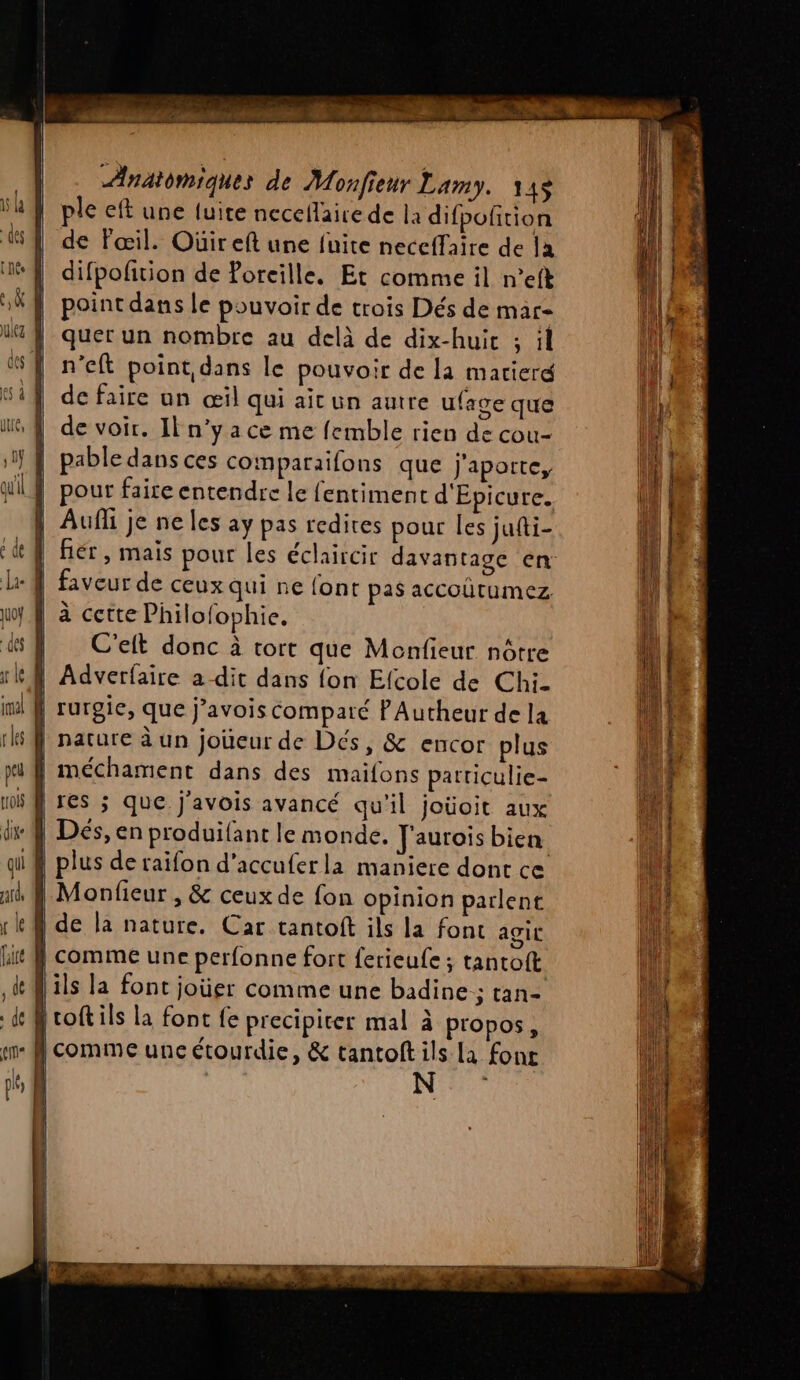 ple eft une fuite necellaire de la difpofition de Fœil. Oüir eft une fuite neccffaîre de la difpofition de Poreille. Et comme il n’eft point dans le pouvoir de trois Dés de mar quer un nombre au delà de dix-huit ; il n’eft point dans le pouvoir de la marierg de faire un œil qui aicun autre ufave que de voir. Il n’y a ce me femble rien de cou- pable dans ces comparaifons que Jj'aporte, pour faire entendre le fentiment d'Epicure. | Auf je ne les ay pas redires pour Îles jufti- | fiér, mais pour les éclaircir davantage en: faveur de ceux qui ne font pas accoûütumez à cette Philofophie. | C'eft donc à tort que Menfieur nôtre | Adverfaire a dit dans {on Efcole de Chi- f rurgic, que j’avois comparé PAutheur de la | nature àun joueur de Dés, &amp; encor plus | méchament dans des maifons parriculie- | res ; que j'avois avancé qu'il joüoit aux Dés, en produifant le monde. Jaurois bien plus de raifon d’accuferla maniere dont ce } Monfieur , &amp; ceuxde fon opinion parlent } de la nature. Car tantoft ils la font agit tf comme une perfonne fort ferieufe ; tantoft ils la font joüer comme une badine ; tan- {roftils la font {e precipiter mal à propos, | comme une étourdie, &amp; tantoftils la fonc N