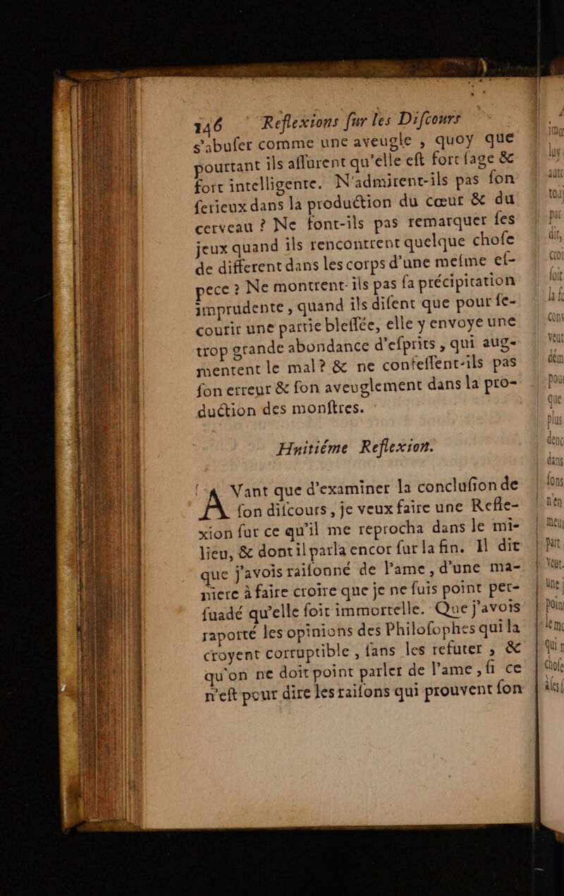 ARCS TREATMENT DENT has RES ae er pou 2 rue 146 Refexions fur les Difcours s’abufer comme une aveugle , quoy que ourrant ils aflurent qu’elle eft forr {age &amp; fort intelligente. N'admirent-ils pas fon ferieux dans la production du cœur &amp; du cerveau ? Ne font-ils pas remarquer fes jeux quand ils rencontrent quelque chofe de different dans les corps d’une meme ef- pece ? Ne montrent: ils pas fa précipitation imprudente , quand ils difent que pour fe- courir une partie bleffée, elle y envoye une trop grande abondance d’efprits , qui aug- mentent le mal? &amp; ne confeflent-ils pas fon erreur &amp; fon aveuglement dans la pro- duétion des monftres. Hnitiéme Reflexion. (24 Vant que d'examiner la conclufion de fon difcours , je veux faire une Refie- xion fur ce qu'il me reprocha dans Je mi- lieu, &amp; dontil parla encor {urlafin. Il dit que j'avois raifonné de Fame, d'une ma- niere à faire croire que je ne fuis point pet- fuadé qu’elle foit immortelle. Que j'avois raporté les opinions des Philofophes qui la croyent corruptible , fans les refuter ; &amp; qu'on ne doit point parler de l'ame, fi ce n'eft pour dire les raifons qui prouvent {on