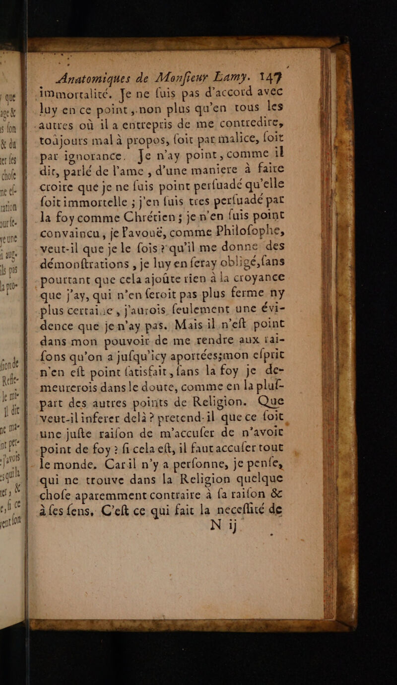 immortalité. Je ne fuis pas d'accord avec luy en ce point ,;.non plus qu'en tous les autres où ila entrepris de me contredire, todjours mal à propos, loir pat malice, foit par ignorance. Je n'ay point, comme il dir, parlé de lame , d’une maniere à faire croire que je ne fuis point perfuadé qu'elle foit immortelle ; j'en fuis tres perfuadé par la foy comme Chrétien ; je n’en fuis point convaincu, je Pavouë, comme Philofophe, veut-il que je le fois ?qu’il me donne des démonftrations , je luy en feray obligé,fans pourtant que cela ajoûte rien à la croyance que j'ay, qui n’en feroit pas plus ferme ny plus certaiie, j'aurois feulement une Évi- dence que jen'ay pas. Mais il n’eft point dans mon pouvoir de me rendre aux fai- {ons qu'on a jufqu'icy aporrées;mon efprit n'en eft point {atisfait, fans la foy je de- meurerois dans le doute, comme en la pluf- part des autres points de Religion. Que veut-il inferer delà? pretend-il que ce {oit une jufte raïifon de m’accufer de n’avoit point de foy 2 fi cela eff, il fauraccufer tout le monde, Caril n’y a perfonne, je pente, qui ne trouve dans la Religion quelque chofe aparemment contraire à fa raifon &amp;c à (es fens, C’elt ce qui fait la neceflité de N ij. #