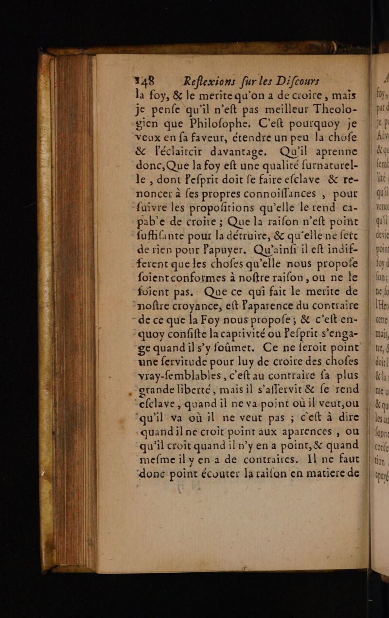 PES nénremntteentiienttntit pepe ee mt peeRnserenenennenqemmsngensnpennere visg A LS TE PR ph ADEME EST dre AYCEISCE rune in t ne La pois ; Moss’ uses _ - - a DT m0 Cao Ne à Ne TA le mr z x RS RS A lei PE A TPS 4 ès - ï: ru # Œ : Ru re ne | 348 Refiexions [ur les Difcours la foy, &amp; le meritequ'on a de croire, mais je penfe qu’il n’eft pas meilleur Theolo- sien que Philofophe. C’elt pourquoy je veux en fa faveur, étendre un peu la chofe &amp; Féclaircir davantage. Qu'il aprenne donc,Que la foy eft une qualité furnaturel- le , dont Pefprit doit fe faire efclave &amp; re- noncer à fes propres connoiïfflances , pour fuivre les propoñrions qu’elle lerend ca- pab'e de croire ; Que la raïfon n’eft point fufhlante pour la détruire, &amp; qu'ellene feft de rien pour Papuyer. Qu’ainf il eft indif- ferent que les chofes qu’elle nous propote foientconfoirmes à noftre raifon , ou ne Île foient pas. Que ce qui fait le merite de noftre croyance, eft Paparence du contraire de ce que la Foy nous propofe ; &amp; c’elt en- quoy confifte la captivité ou Pefprit s’enga- ge quandils’y foûmer. Ce ne feroit point une fervitude pour luy de croire des chofes vray-femblables, c'eft au contraire fa plus orande liberté, maisil s’affervir &amp; fe rend ‘qu'il va où il ne veut pas ; c'eft à dire quandilne croit point aux aparences , ou qu'il croit quand il n’y en a point,&amp; quand mefme il ven a de contraires. Il ne faut donc point écouter la raifon en matiere de