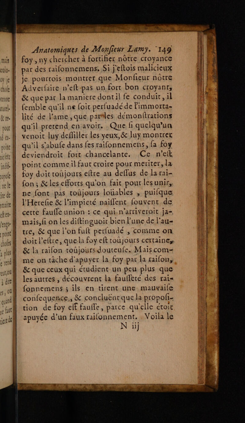 FA Anatomiques de Monfieur Lamy. ‘149 foy , ny chercher à fortifier nôtre croyance par des raifonnemens. Si j'eftois malicieux je pourrois montrer que Monfieur nôtre Aaverfaire n’eft-pas un fort bon croyant, &amp; que par la maniere dontil fe conduit, il femble qu'il ne foit perfuadéde Pimmorta- lité de l'ame ,que parles démonfirations qu'il pretend en avoir. Que Gi quelqu'un venoit luy defliller les yeux, &amp; luy montrer qu'il s'abufe dans fes raifonnemens, fa foy deviendroit fort chancelante. Ce n'eft point comme il faut croire pour meriter, la foy doic toûüjours eftre au deflus de la rai- fon ; &amp; lesefforts qu'on fait pour lesunir,, pe font pas toüjours louables , puifque l’'Hereñe &amp; l’impieté naiflenc fouvent de cette faufle union : ce qui.n’arriveroit ja= mais,fi on les diftinguoir bien l’une de l'au- tre, &amp; que l’on fuit perluadé , conime on doit l’eltre, que-la foy eft toujours certaines &amp; la raifon toûjoursdouteufe. Maïs com= me on tâche d'apuyer la foy par la raïfon, &amp; que ceux qui étudient un peu plus que les autres , découvrent la faufferé des rai= fonnemens ; ils en tirent une. mauxaife confequence,, &amp; concluëntque la propoli- tion de foy elf faufle, parce qu'elle étoit apuyée d’un faux railonnement. . Voila le N ii