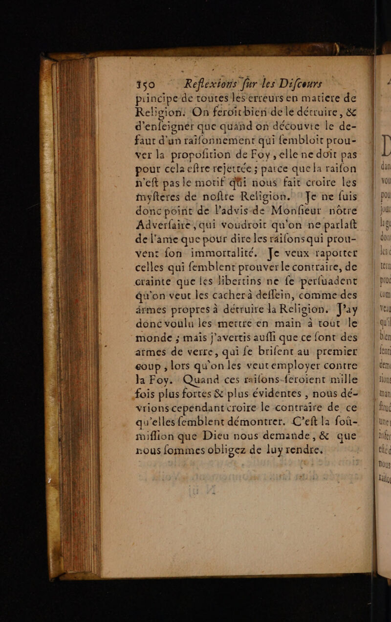 150 Reflexions fur les Difceurs principe de toutes les erreurs en matiere de Religion: On feroirbien de le détruire, &amp; d'enfeigner que quand on découvie le des faut d'un raïfonnement qui {fembloit prou- ver la propofition de Foy, elle ne doit pas pour celaeftre rejettce ; parce que la raifon n'eft pas le morif qüi nous fait croire les myfteres de noflre Religion. ‘Te ne fuis donc point de lPadvis-de Monfeur nôtre Adverfaire qui voudroit . on neparlaft de l'ame que pour dire les râifons qui prou- vent fon immortalite. Je veux raporter celles qui femblent prouver le contraire, de crainte que les libertins ne fe perluadent du'on veur les cacher à deflein, comme des drmes propres à détruire la Religion. ay donc voulu les mertré en main à tout le monde ; maïs j’avertis aufli que ce font des aimes de verre, qui fe brifent au premier coup ; lors qu’on les veutemployer contre la Foy. Quand ces raïlons-{eroient mille fois plus fortes &amp; plus évidentes , nous dé- vrions cependant croire le contraire de ce qu’elles femblent démontrer. C'eft la foû- suiflion que Dieu nous demande, &amp; que nous fommes obligez de luy rendre.