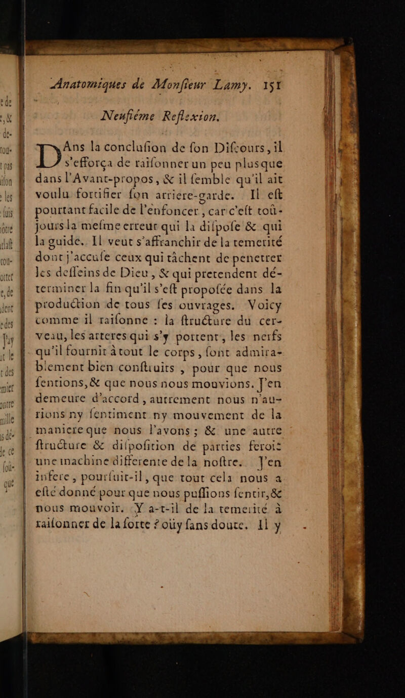 Neufième Reflexion. Ans la conclufion de fon Difcours, il D s'efforça de raïfonner un peu plusque dans l’Avant-propos, &amp; il femble qu'il ait voulu fortifier fon arriere-garde. Il eff pourtant facile de l’enfoncer , car c'elt toû- jours la mefme erreur qui la difpofe &amp; qui la guide. Il veut s'affranchir de la remetité dout j'accufe ceux qui tâchent de penetrer les defleins de Dieu, &amp; qui prerendent dé- terminer la fin qu'il s’eft propofce dans la production de tous fes ouvrages. Voicy comme il raïfonne : la ftructure du cer- veau, les arteresqui s'y portent, les nerfs qu'il fournit à tout le corps , font admira- biement bien confhuits , pour que nous fentions,&amp; que nous nous mouvions. J'en demeure d'accord , autrement nous n’au- rions ny fentiment ny mouvement de la | manicreque nous l'avons ; &amp; une autre ftruture &amp; difpoñtion de parties feroi: uneinachinedifferente dela noftre. J'en infere, pourluit-il, que tout cela nous a elle donné pour que nous puflions fencir,&amp; nous mouvoir. Ÿ a-t-il de la temerité à raifonner de la forte ? oùy fans doute. Il y A Le eo mm cr Lg è : me cage — ARE. rene the ini + MR jte GREC TRE AT - a rhin