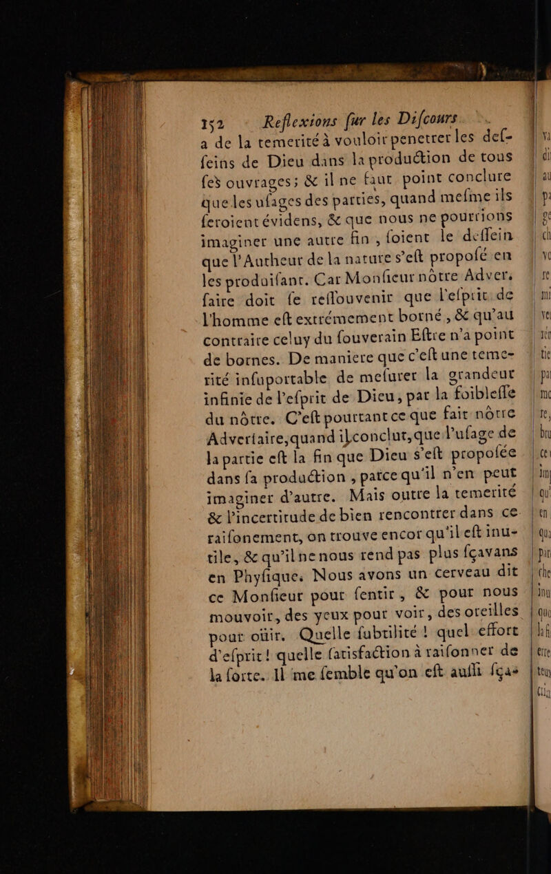 1,2 Reflexions fur les Difcours a de la temeritéà vouloir penetrer les del- feins de Dieu dans la production de tous fes ouvrages; &amp; ilne faut point conclure que les ufages des parties, quand mefme ils feroient évidens, &amp; que nous ne pour ions imaginer une autre fin, foient le deffein que l’Autheur de la nature s’eft propofé en les produifant. Car Monficur nôtre Adver. faire doit fe reflouvenir que l'efprit de l'homme eft extrémement borné, &amp; qu'au contraire celuy du fouverain Eftre n’a point de bornes. De maniere que c'elt une temc- rité infuportable de mefurer la grandeut infinie de l’efprit de Dieu, par la foiblefle du nôtre. C'eft pourtant ce que fait nôtre Advertaire;quand ilconclur,que Pufage de la partie eff la fin que Dieu s'elt propolée dans fa production , païce qu'il n'en peut imaginer d'autre. Mais outre la temerité &amp; l'incertitude de bien rencontrer dans ce raifonement, on trouve encor qu'ileft inu- tile, &amp; qu’ilnenous rend pas plus fçavans en Phyfique, Nous avons un cerveau dit ce Monfieur pour fentir, &amp; pour nous mouvoir, des yeux pour voir, des oreilles pour oùir, Quelle fubrilité ! quel effort d'efprit ! quelle (atisfaction à raifonner de la forte. 11 me femble qu'on eft aufli fças