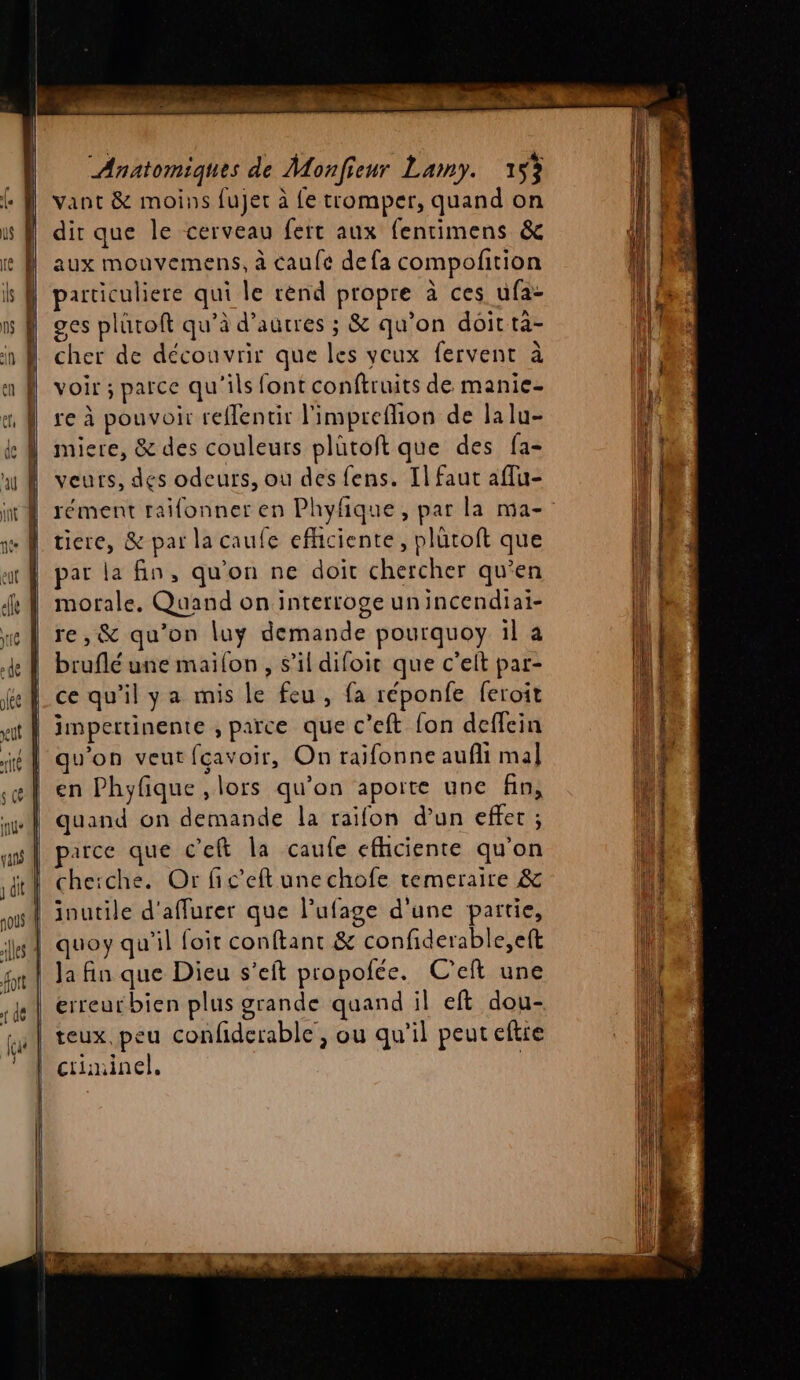 | f | 4 à | ie , | = es: 7» Pr à « <» Anatomiques de Monfieur Lamy. 153 vant &amp; moins fujer à fe tromper, quand on dir que le cerveau fert aux fentimens &amp; aux mouvemens, à caufe defa compofition particuliere qui le rènd propre à ces ufa- ges plüroft qu’à d’autres ; &amp; qu’on doit tà- cher de découvrir que les veux fervent à voir ; parce qu'ils font conftruits de manie- re à pouvoir reflentir l'impreffion de lalu- miere, &amp; des couleurs plütoft que des fa- veurs, des odeurs, où des fens. Il faut affu- rément raifonner en Phyfique, par la ma- ticre, &amp; par la caufe efhciente, plütoft que par la fin, qu'on ne doit chercher qu’en morale, Quand on interroge unincendiai- re, &amp; qu'on luÿ demande pourquoy il a bruflé une maifon , s’il difoit que c’eit par- ce qu'il ya mis le feu, fa réponfe feroit qu'on veut fçavoir, On raifonne aufli mal en Phyfique , lors qu’on aporte une fin, quand on demande la raifon d’un effet ; parce que c'eft la caufe efhiciente qu'on cheiche. Or fic’eft une chofe temeraire &amp; Ja fin que Dieu s’eft propofée. C’eft une erreurbien plus grande quand il eft dou- teux peu confiderable , ou qu’il peuteftie criminel. | AT ES 1 D CP D EE.