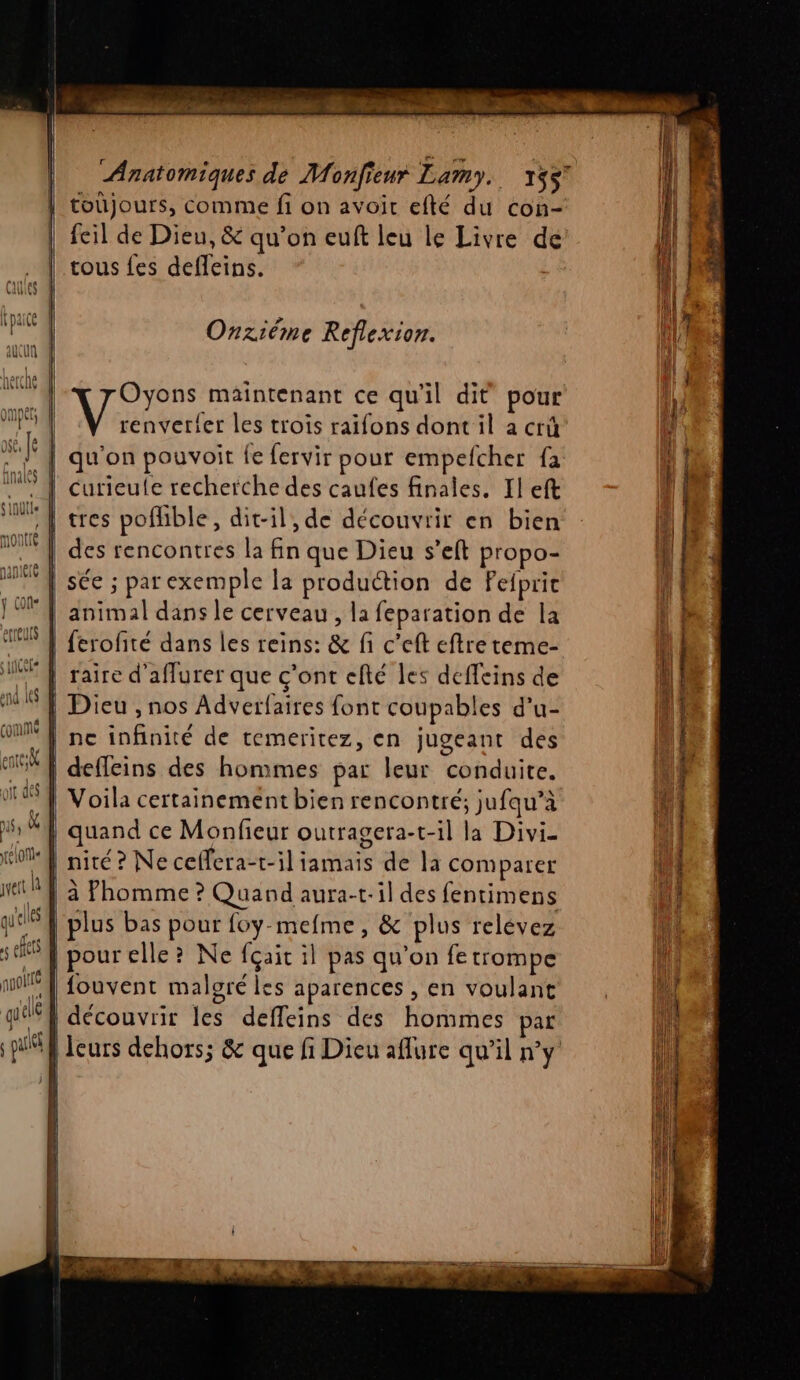 je Anatomiques de Monfieur Lamy. 1557 | toujours, comme fi on avoir efté du con- | feil de Dieu, &amp; qu’on euft leu le Livre de tous fes defleins. Onziéme Reflexion. | Oyons maintenant ce qu'il dit pour | Mean les trois raïfons dont il a crüû | qu'on pouvoir fe fervir pour empefcher fa curieule recherche des caufes finales, Il eft | res poflible, dit-il, de découvrir en bien | des rencontres la fin que Dieu s’eft propo- | sée ; parexemple la production de Peipric | animal dans le cerveau, la feparation de la ferofité dans les reins: &amp; fi c’eft eftre teme- raire d'aflurer que c'ont efté les deffeins de | Dieu , nos Adverfaires font coupables d’u- | ne infinité de temeritez, en jugeant des | deffeins des hommes par leur conduite. | Voila certainement bien rencontré; jufqu’à | quand ce Monfieur outragera-t-il la Divi- nité ? Ne ceffera-t-il iamais de la comparer à Phomme ? Quand aura-t-il des fentimens plus bas pour foy-mefme, &amp; plus relévez pour elle? Ne fçait il pas qu’on fe trompe fouvent malgré les aparences , en voulant “} découvrir les deffeins des hommes par | leurs dehors; &amp; que fi Dieu aflure qu'il n'y | ù | ed ) ÿ : ; ! “ RS LE ARE EE ri LE er, SR | À nn = + à
