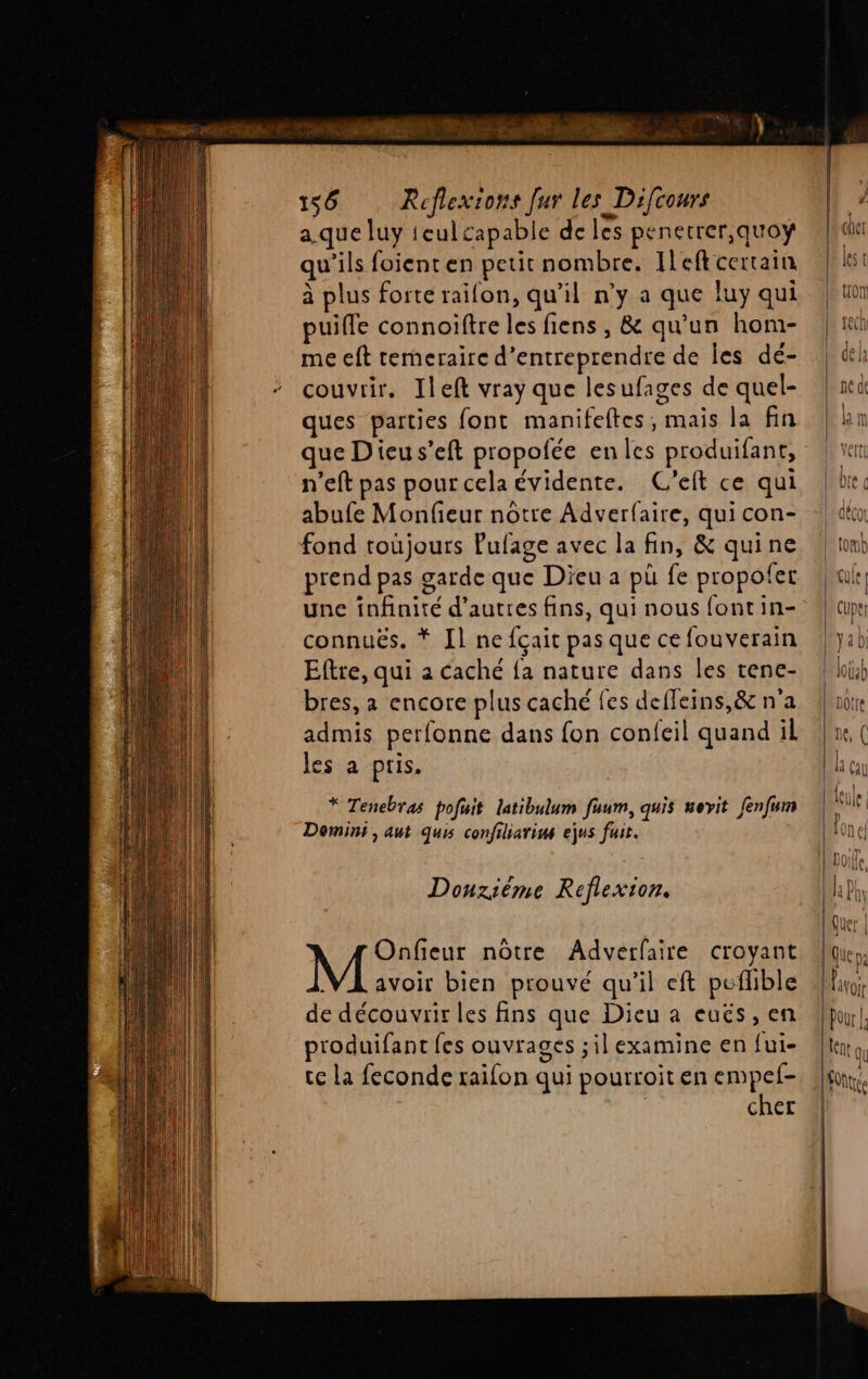 LL ie KA Tr LE à EE: N 158 Réflexions [ur les Difcours a.que luy ieul capable de les penetrer,quoÿ qu'ils foienten petit nombre. [left certain à plus forte raifon, qu’il n’y a que luy qui puifle connoiftre les fiens , &amp; qu'un hom- me eft temeraire d'entreprendre de les dé- couvrir, Ileft vray que lesufages de quel- ques parties font manifeftes, mais la fin que Dieu s’eft propofée en les produifant, n'eft pas pour cela évidente. C'eft ce qui abufe Monfieur nôtre Adverfaire, qui con- fond toujours Pufage avec la fin, &amp; quine prend pas garde que Dieu a pü fe propofer une infinité d’autres fins, qui nous font in- connuës. * Il ne {çait pas que ce fouverain Eftre, qui a caché {a nature dans les tene- bres, a encore plus caché fes deffeins,&amp; n'a admis perfonne dans fon confeil quand il les a pris. * Tenebras pofuit latibulum fuum, quis uovit fenfum Domini, aut quis confiliarim ejus fuit. Dounzièéme Reflexion. Onfieur nôtre Adverfaire croyant VA avoir bien prouvé qu'il eft peflble de découvrir les fins que Dieu a eués, en produifant fes ouvrages ;il examine en fui- te La feconde raifon qui pourroit en empef- | cher
