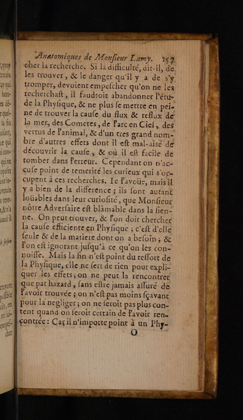 TT RE OS NP RTS, EE TS [° de. Anatomiques de onfieur Lamy. Y$7 cher la recherche. Si la dificulré, dit-il, de. les trouver, &amp; le danger qu’il y a de Sy. tromper, devoient empefcher qu’on ne les recherchaft, il faudroit abandonner l'étue de la Phylique, &amp; ne plus fe mettre en péis ne de trouver la caufe du lux &amp; reflux de la mer, des Comeres, de Parc en Ciel des vertus de Panimal, &amp; d’un tres grand nom- bre d'autres effets dont il eft mal-aisé de découvrir la caufe, &amp; où il ef facile de tomber dans Perreur. Cependant on n'ac- cufe point de temerité les curieux qui s'OCe Cupent à ces recherches, Ie Pavous, maisil y a bien de la difference : ils font autant Jloüables dans leur curiofité ;, que Monfieur nôtre Adverfaire eft blâämabie dans la fien ne. On peutærouver, &amp; Pon doir chercher la caufe efhiciente en Phyfique ; c'eft d'elle feule &amp; de la matiere dont on à befoin ; &amp; fon cit ignorant jufqu’à ce qu’on les con |'noifle. Mais la fin n’eft point du reflort de Ja Phyfique, elle ne fert de rien pour expli- | quer les effets;on ne peut la rencontrer que pat hazard , fans eftre jamais afluré de | Pavoir trouvée ; on n’eft pas moins fçavant pour la negliver ; on ne feroit pas plus con- L tent quand on feroit certain de Pavoir ren. gontiée: Car il n'importe point à un Phy-