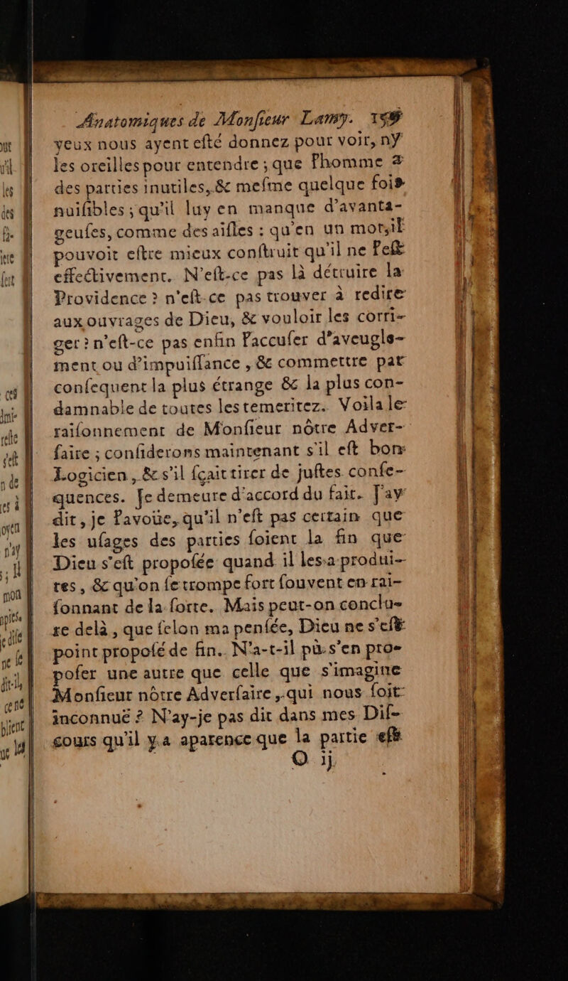 | | Anatomiques de Monfieur Lamy. 1# | veux nous ayent efté donnez pour voir, nÿ les oreilles pour entendre ; que Phomme # des parties inutiles, .&amp; mefme quelque fois nuïfbles ; qu'il luy en manque d’avanta- geufes, comme des aîfles : qu'en un motsiË pouvoit eftre mieux conftruit qu'il ne Pel effectivement. N'elt-ce pas là détruire la Providence > n'eft-ce pas trouver à redire aux ouvrages de Dieu, &amp; vouloir les corri- get ? n’eft-ce pas enfin Paccufer d’aveugls- ment ou d’impuiflance , 8 commettre pat confequent la plus étrange &amp; la plus con- damnable de toutes lestemeritez. Voila le raifonnement de Monfieur nôtre Adver- faire ; confderons maintenant s'il eft borr Logicien , &amp; s'il fçaittirer de juftes confe- quences. fe demeure d'accord du fait. Fay dit, je Pavoue, qu'il n'eft pas certain que les ufages des parties foient la fin que Dieu s’eft propofée quand il lessa produi-- tes, 8 qu'on fetrompe fort fouvent en rai- fonnant de la forte. Mais peut-on conclu= re delà , que felon ma penfée, Dieu ne s'eft point propoté de fin. N'a-t-il pü:s’en pro- pofer une autre que celle que s'imagine Monfieur nôtre Adverfaire ,.qui nous foit- inconnuë ? N’ay-je pas dit dans mes Dif- cours qu'il ya aparence que la partie efi oi a ES s SR RUE EC OT % SAR or a ra rt GT SE nr