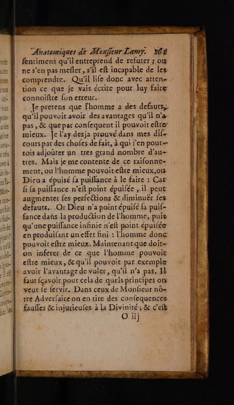 fentimens qu’il entreprend de refurer ; ow ne s’en pas mefler, s’il eft incapable de les. comprendre. Qu'il life donc avec atten tion ce que je vais écrite pour Juy faire connoiftre fon erreur. qu'ilpouvoit avoir des avantages qu'il n’a pas , &amp; que par confequent il pouvoit eftre mieux. Je l'ay desja prouvé dans mes dif. cours par des chofes de fait, à qui l'en pour rois adjoûter un tres grand nombre d'au tres, Mais je me contente de ce raïifonne- ment, ou l’homme pouvoitiefire mieux,o1s Dicua épuisé fa puiflance à le faire : Car fi £a puiffance n’eft point épuiféc il peut augmenter fes perfeétions &amp; diminuër fes defauts.. Or Dieu n’a poinrépuifé {a puif- fance dans la production de l'homme, puis. qu’unc puiffance infinie n’eft point épuifée enproduifant uneffet fini : l'homme done pouvoir eftre mieux. Mainrenantque doit= on inferer de ce que l'homme pouvoie eftre mieux, &amp;qu'il pouvoit par exemple: avoir l'avantage de voler, qu'il n’a pas. H faut fcavoir pour cela de quels principes or veut le fervir. Dans ceux de Monfieur nô= tre Adverfaire on en tire des confequences. faufles &amp;injurieufes à La Diviniré, &amp; c’efb O ii]