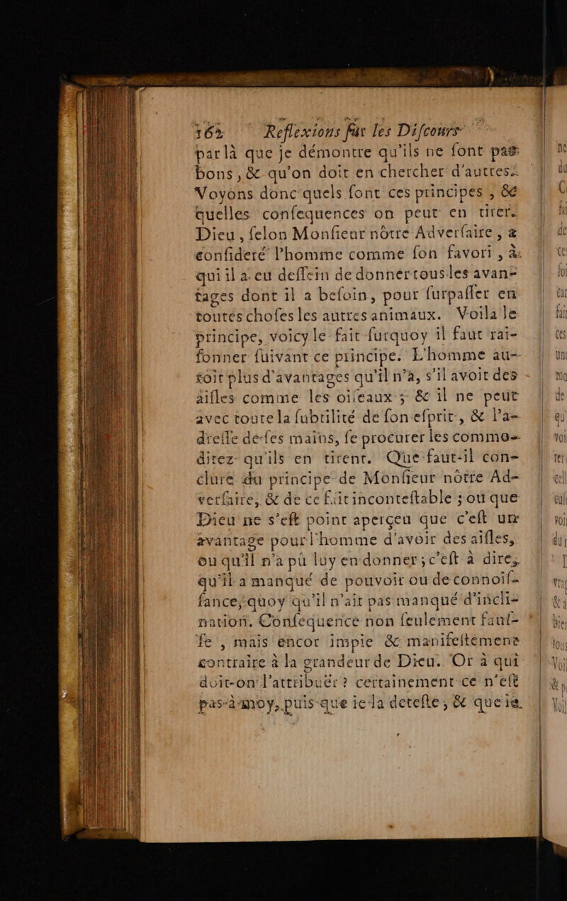 16% Reflexions far les pen par là que je démontre qu'ils ne font pas bons, &amp; qu'on doit en chercher d’autres N'oids donc-quels font ces principes , &amp; quelles confequences on peut en tirer. Dieu, felon Monfieur nôtre Adverfaire , z qui il a eu deffein de donnérrousles avan- tages dont il a befloin, pour furpafler en tontés chofes les autresanimaux. Voilale principe, voicy le fait f furquoy il faut rai- fonner fuivant ce p principes L'homme au- toir plus d'avantages qu ‘il n’à, s’il avoit des aifles comme TS oifeaux ; &amp; il ne peut avec toute la fubrtilité de fonel prit , &amp; l’a- direz qu'ils en tirent. Que faut: il con- élure du principe de Monfieur nôtre Ad- verfaire, &amp; de ce Füitinconteftable ; ou que Dieu ne s’eft point aperçeu que cell ut avantage pour 11 homme d'avoir des aifles, ou qu jl n'a pa luy en donner; c’eft à dire; qu'il a manqué de pouvoir ou de rot GATE fance;quoy qu'il n'ait pas manqué d'i incli- nation. Confeque ence non feulement faut- fe | mais encor inpie &amp; manifeltémens contraire à la grandeur de Dieu. Or à qui &amp;vit-on d'atte b ëc? certainement ce n’elt pas”d MO y, puis que