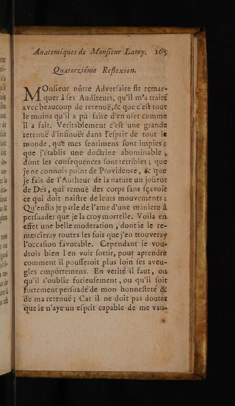 Quatorziéme Reflexion. gOnficur nôtre Adverfaire fit remar- M quer fes Auditeurs, qu’il m'a traité avec beaucoup de retenué,&amp; que c'eftrout le moins qu'il a pu faire d'en ufer comme il a fair. Veritablement c'eft une grande retenue d’infinuër dans Pefprir d monde, qut mes fentimens font impiesx | @) + o € et ‘ dont les confequences foncrerribles; que jene connois point de Providence, &amp; que je fais de l’Autheur de la nature un joueur de Dés, qui remuë des corps fans fçavoit ce qui doit naïftre de leurs mouvements : petfuader que je la croy mortelle. Voila en effet une belle moderation , dontie le re- mercieray toutes les fois que j'en trouveray l'occafion favorable. Cependant ie vous drois bien l'en voir fottir, pour aprendre comment il poufleroit plus loin fes aveu- gles empôrtemens. En verité il faut, ou fortement perfuadéde mon honnefteré &amp; de maretenuë ; Car il ne doit pas douter Tr