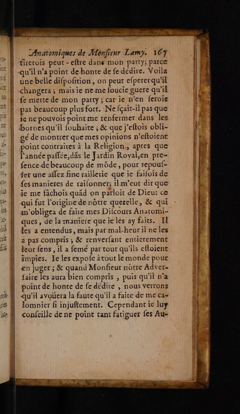 Anatomiques de Monjfieur Lamy. 167 tirerois peut-eftre dans mon party; parce | -qu’il n’a point dehonte de fe dédire. Voila une belie difpofition, on peut efpererqu'il | | É changera ; maisie ne me foucie guere qu'il fe mette de mon party ; car ie n’en ferois pas beaucoup plusfort. Ne fçait-il pas que je ne pouvois point me renfermer dans les bornes qu'il fouhaite ; &amp; que j’eftois obli- | gé de montrer que mes opinions n’eftoient le 4 | point contraires à la Religion, apres que | ; | l'année paffce,däs le Jardin Royal;en pre- À fencedebeaucoup de môde, pour repouf- 5» M 4er une aflez fine raiilerie que ie faifois de | ‘ M fes manieres de raïilonner; ilm’eut dir que 'L û | ‘ MN je me fâchois quad on parloir de Dieu: ce M ‘qui fut l’origine de nôtre querelle, &amp; qui | | am’obligea de faire mes Difcours Anatomi- i &amp; À ques, de lamaniere queieles ay faits. II | El | cs a entendus, mais par mal-heurilneles | u @ à pas compris ; &amp; renverfant entierement 1 eur fens, il a femé par tour qu'ils eftoient impies. Ie les expofe ätout lemonde pour | en juger ; &amp; quand Monfieur nôtre Adver- faire les aura bien compris , puis qu'il n’a | point de honte de fe dédire , nous verrons w8 @ qu'il avoüera la faute qu'il a faite de me ca= js À lomnier fi injuftement. Cependant ie luy ke À confcille de ne point tant fatiguer fes Aue
