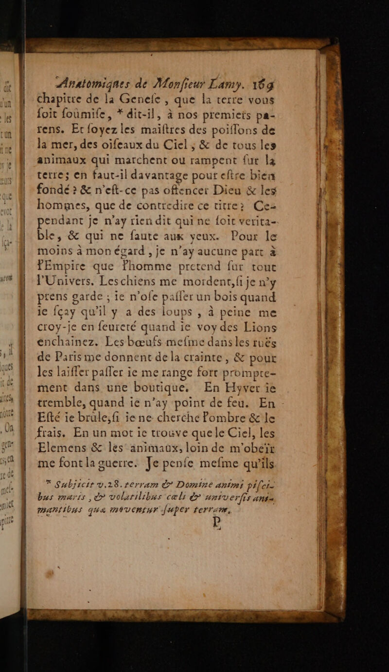 chapitre de la Genele , que la terre vous foit foumife, * dit-il, à nos premiets pa- rens. Er foyez les maïftres des poiffons de la mer, des oïfeaux du Ciel ; &amp; de tous les animaux qui marchent où rampent {ur l4 terre; en faut-il davantage pour efire biex fondé > &amp; n'eft-ce pas offencer Dieu &amp; les hommes, que de contredire ce titre: Cez pendant je n’ay rien dit qui ne {oit verita- ble, &amp; qui ne faute aux yeux. Pour le moins à mon égard , je n’ay aucune part à fEmpire que ?homme pretend fur touc l'Univers. Leschiens me mordent, fi je n’y ptens garde ; ie n’ofe pailer un bois quand ie fçay qu’il y a des loups , à peine me croy-je en feureré quand ie voy des Lions énchainez. Les bœufs mefme dans les ruës de Paris me donnent de la crainte, &amp; pour les laïffer pafler ie me range fort prompte- ment dans une boutique. En Hyver îe tremble, quand ie n’ay point de feu. En Efté ie brule;fi ie ne cherche Pombre &amp;'le Elemens &amp; les animaux, loin de m’obeïr me font la guerre. Je penfe mefme qu’ils * Subjicir v.28.rerram &amp; Domine anti pi(ei- bus maris , é> volarilibus cæls é> AntVerfis Ant mantilns que moventur Juper rerrime, » + | ‘ | PP gr Dr ent cg mter ES ot — 4. LEE TT TR rt 1° CRE - - - oi cmmtmthonés > same